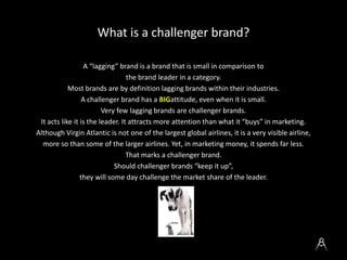 What is a challenger brand?
A “lagging” brand is a brand that is small in comparison to
the brand leader in a category.
Mo...