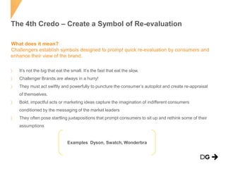 The 4th Credo – Create a Symbol of Re-evaluation
What does it mean?
Challengers establish symbols designed to prompt quick re-evaluation by consumers and
enhance their view of the brand.
It’s not the big that eat the small. It’s the fast that eat the slow.
Challenger Brands are always in a hurry!
They must act swiftly and powerfully to puncture the consumer’s autopilot and create re-appraisal
of themselves.
Bold, impactful acts or marketing ideas capture the imagination of indifferent consumers
conditioned by the messaging of the market leaders
They often pose startling juxtapositions that prompt consumers to sit up and rethink some of their
assumptions

Examples Dyson, Swatch, Wonderbra

 