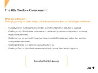The 6th Credo – Overcommit
What does it mean?
Although you may do fewer things, but when you do you must do them bigger and better!
Ironically brands must also Overcommit on a small number of key activities to succeed
Challengers should anticipate resistance and inertia and by overcommitting attempt to remove
those potential barriers.
Challengers do not succeed through just being committed to challenger status; they succeed
through over-commitment.
Challenger Brands over commit because they have to.
Challenger Brands think about barriers and actively remove them before they occur.

Examples Red Bull, Zappos

 