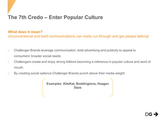 The 7th Credo – Enter Popular Culture
What does it mean?
Unconventional and bold communications can really cut through and get people talking!

Challenger Brands leverage communication, bold advertising and publicity to appeal to
consumers’ broader social needs.
Challengers create and enjoy strong folklore becoming a reference in popular culture and word of
mouth.
By creating social salience Challenger Brands punch above their media weight.
Examples KiteKat, Boddingtons, Haagen
Dazs

 