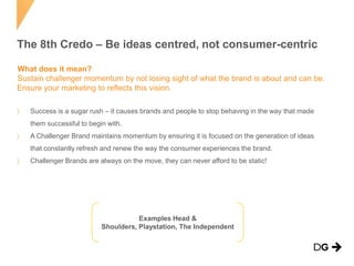 The 8th Credo – Be ideas centred, not consumer-centric
What does it mean?
Sustain challenger momentum by not losing sight of what the brand is about and can be.
Ensure your marketing to reflects this vision.
Success is a sugar rush – it causes brands and people to stop behaving in the way that made
them successful to begin with.
A Challenger Brand maintains momentum by ensuring it is focused on the generation of ideas
that constantly refresh and renew the way the consumer experiences the brand.
Challenger Brands are always on the move, they can never afford to be static!

Examples Head &
Shoulders, Playstation, The Independent

 
