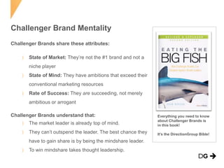 Challenger Brand Mentality
Challenger Brands share these attributes:

State of Market: They’re not the #1 brand and not a
niche player
State of Mind: They have ambitions that exceed their
conventional marketing resources
Rate of Success: They are succeeding, not merely
ambitious or arrogant
Challenger Brands understand that:
The market leader is already top of mind.

Everything you need to know
about Challenger Brands is
in this book!

They can’t outspend the leader. The best chance they

It’s the DirectionGroup Bible!

have to gain share is by being the mindshare leader.
To win mindshare takes thought leadership.

 