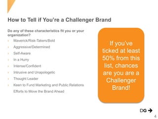 How to Tell if You’re a Challenger Brand
Do any of these characteristics fit you or your
organization?

›

Maverick/Risk-Takers/Bold

›

Aggressive/Determined

›

Self-Aware

›

In a Hurry

›

Intense/Confident

›

Intrusive and Unapologetic

›

Thought Leader

›

Keen to Fund Marketing and Public Relations
Efforts to Move the Brand Ahead

If you’ve
ticked at least
50% from this
list, chances
are you are a
Challenger
Brand!

4

 