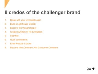 8 credos of the challenger brand
1.

Break with your immediate past

2.

Build a Lighthouse Identity

3.

Become the thought leader

4.

Create Symbols of Re-Evaluation

5.

Sacrifice

6.

Over commitment

7.

Enter Popular Culture

8.

Become Idea-Centered, Not Consumer-Centered

 