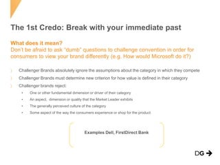 The 1st Credo: Break with your immediate past
What does it mean?
Don’t be afraid to ask “dumb” questions to challenge convention in order for
consumers to view your brand differently (e.g. How would Microsoft do it?)
Challenger Brands absolutely ignore the assumptions about the category in which they compete
Challenger Brands must determine new criterion for how value is defined in their category
Challenger brands reject:
•

One or other fundamental dimension or driver of their category

•

An aspect, dimension or quality that the Market Leader exhibits

•

The generally perceived culture of the category

•

Some aspect of the way the consumers experience or shop for the product

Examples Dell, FirstDirect Bank

 