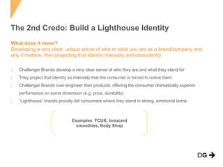 The 2nd Credo: Build a Lighthouse Identity
What does it mean?
Developing a very clear, unique sense of who or what you are as a brand/company and
why it matters, then projecting that identity intensely and consistently
Challenger Brands develop a very clear sense of who they are and what they stand for
They project that identity so intensely that the consumer is forced to notice them
Challenger Brands over-engineer their products, offering the consumer dramatically superior
performance on some dimension (e.g. price, durability)
“Lighthouse” brands proudly tell consumers where they stand in strong, emotional terms

Examples FCUK, Innocent
smoothies, Body Shop

 