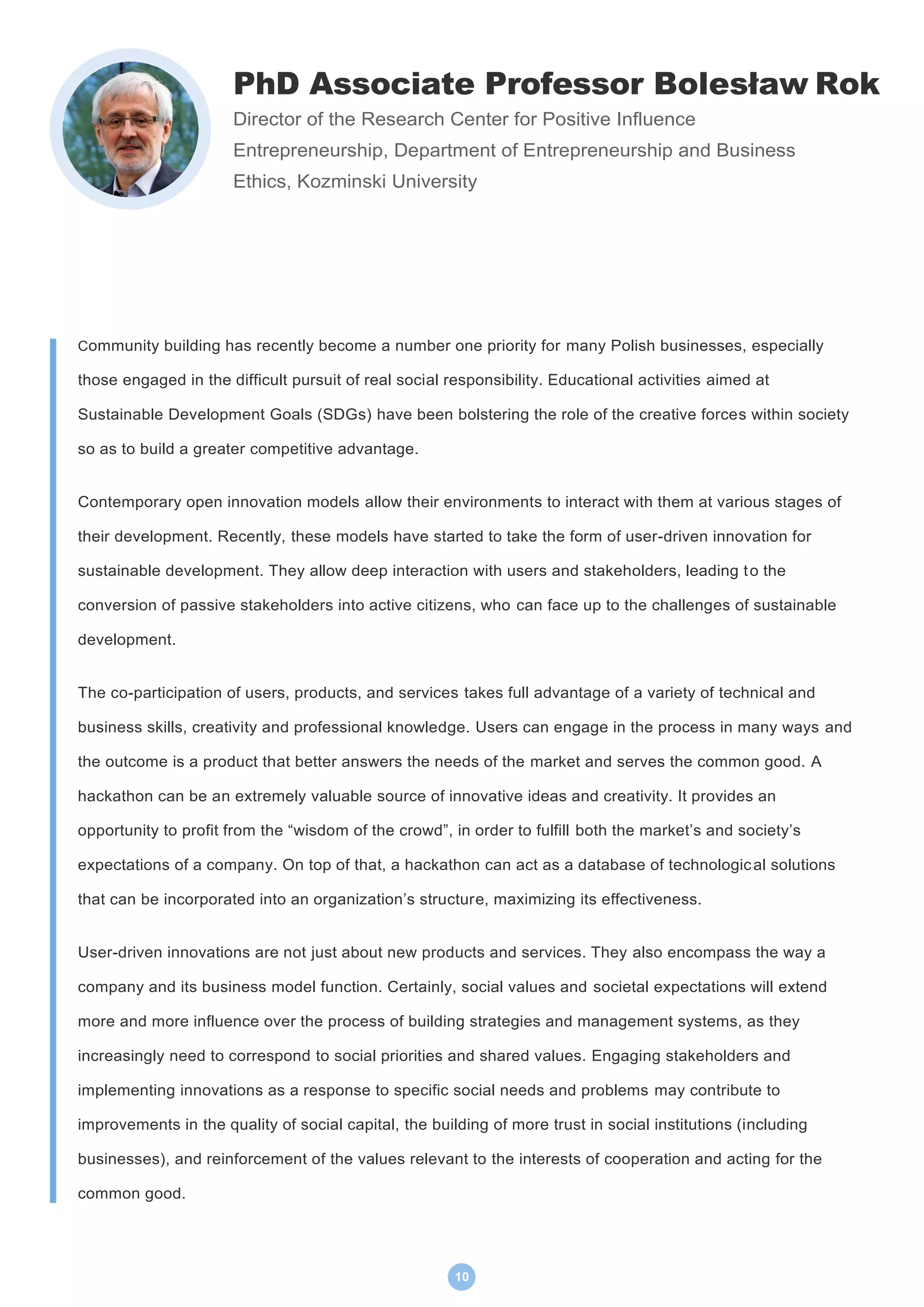 10
PhD Associate Professor Bolesław Rok
Director of the Research Center for Positive Influence
Entrepreneurship, Department of Entrepreneurship and Business
Ethics, Kozminski University
Community building has recently become a number one priority for many Polish businesses, especially
those engaged in the difficult pursuit of real social responsibility. Educational activities aimed at
Sustainable Development Goals (SDGs) have been bolstering the role of the creative forces within society
so as to build a greater competitive advantage.
Contemporary open innovation models allow their environments to interact with them at various stages of
their development. Recently, these models have started to take the form of user-driven innovation for
sustainable development. They allow deep interaction with users and stakeholders, leading to the
conversion of passive stakeholders into active citizens, who can face up to the challenges of sustainable
development.
The co-participation of users, products, and services takes full advantage of a variety of technical and
business skills, creativity and professional knowledge. Users can engage in the process in many ways and
the outcome is a product that better answers the needs of the market and serves the common good. A
hackathon can be an extremely valuable source of innovative ideas and creativity. It provides an
opportunity to profit from the “wisdom of the crowd”, in order to fulfill both the market’s and society’s
expectations of a company. On top of that, a hackathon can act as a database of technological solutions
that can be incorporated into an organization’s structure, maximizing its effectiveness.
User-driven innovations are not just about new products and services. They also encompass the way a
company and its business model function. Certainly, social values and societal expectations will extend
more and more influence over the process of building strategies and management systems, as they
increasingly need to correspond to social priorities and shared values. Engaging stakeholders and
implementing innovations as a response to specific social needs and problems may contribute to
improvements in the quality of social capital, the building of more trust in social institutions (including
businesses), and reinforcement of the values relevant to the interests of cooperation and acting for the
common good.
 