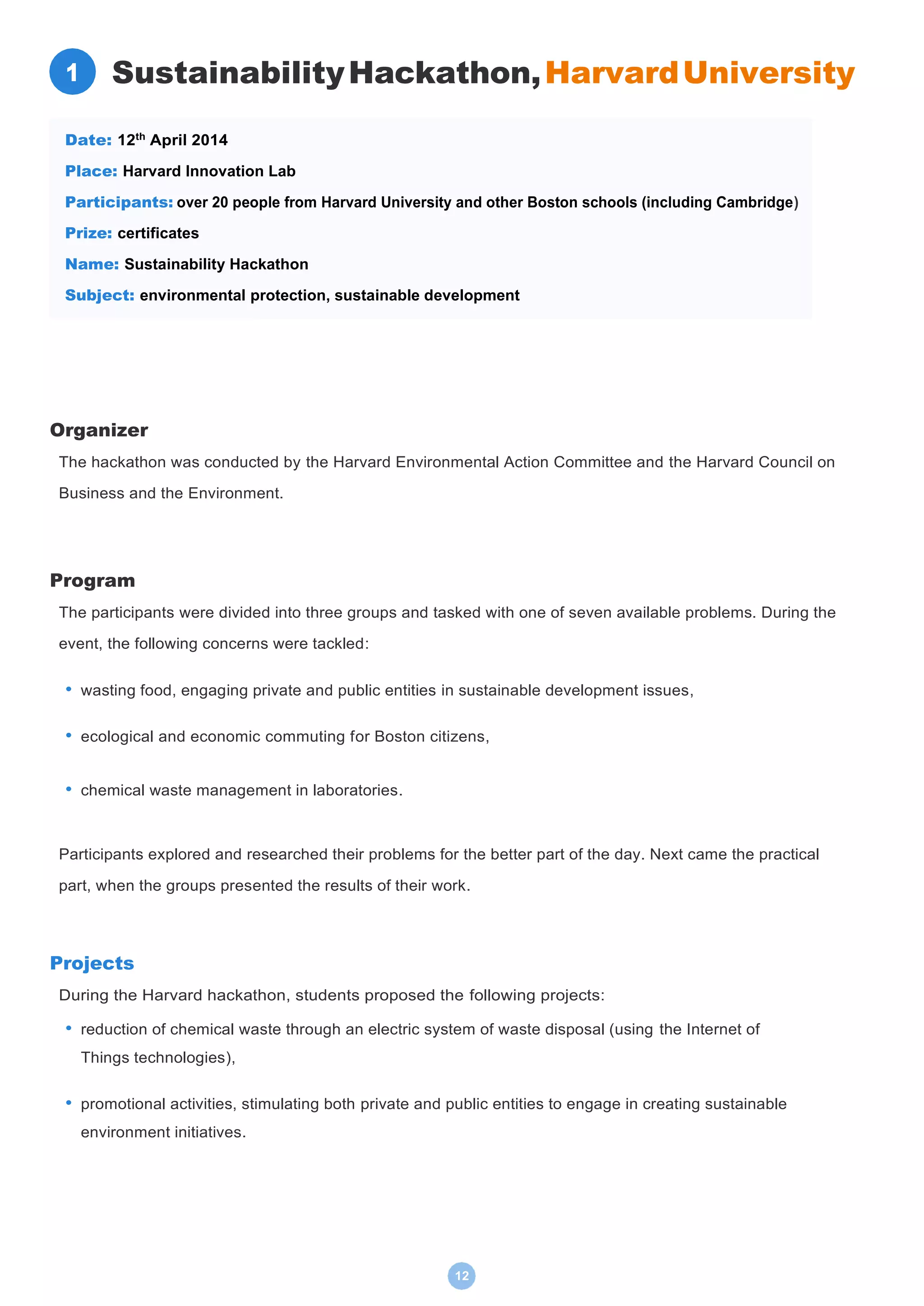 12
SustainabilityHackathon,HarvardUniversity
Organizer
The hackathon was conducted by the Harvard Environmental Action Committee and the Harvard Council on
Business and the Environment.
Program
The participants were divided into three groups and tasked with one of seven available problems. During the
event, the following concerns were tackled:
• wasting food, engaging private and public entities in sustainable development issues,
• ecological and economic commuting for Boston citizens,
• chemical waste management in laboratories.
Participants explored and researched their problems for the better part of the day. Next came the practical
part, when the groups presented the results of their work.
Projects
During the Harvard hackathon, students proposed the following projects:
• reduction of chemical waste through an electric system of waste disposal (using the Internet of
Things technologies),
• promotional activities, stimulating both private and public entities to engage in creating sustainable
environment initiatives.
Date: 12th
April 2014
Place: Harvard Innovation Lab
Participants: over 20 people from Harvard University and other Boston schools (including Cambridge)
Prize: certificates
Name: Sustainability Hackathon
Subject: environmental protection, sustainable development
1
 