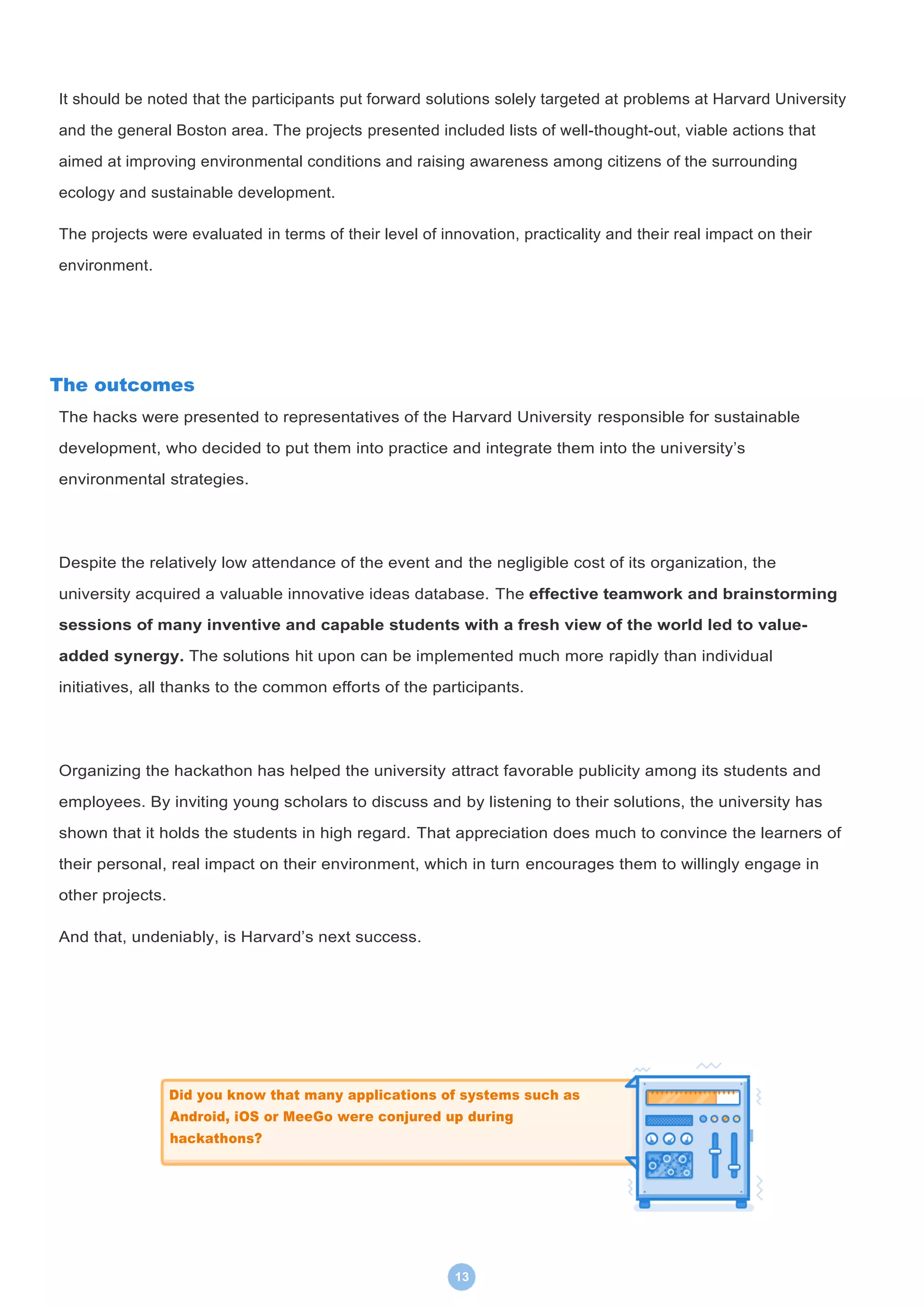 13
It should be noted that the participants put forward solutions solely targeted at problems at Harvard University
and the general Boston area. The projects presented included lists of well-thought-out, viable actions that
aimed at improving environmental conditions and raising awareness among citizens of the surrounding
ecology and sustainable development.
The projects were evaluated in terms of their level of innovation, practicality and their real impact on their
environment.
The outcomes
The hacks were presented to representatives of the Harvard University responsible for sustainable
development, who decided to put them into practice and integrate them into the university’s
environmental strategies.
Despite the relatively low attendance of the event and the negligible cost of its organization, the
university acquired a valuable innovative ideas database. The effective teamwork and brainstorming
sessions of many inventive and capable students with a fresh view of the world led to value-
added synergy. The solutions hit upon can be implemented much more rapidly than individual
initiatives, all thanks to the common efforts of the participants.
Organizing the hackathon has helped the university attract favorable publicity among its students and
employees. By inviting young scholars to discuss and by listening to their solutions, the university has
shown that it holds the students in high regard. That appreciation does much to convince the learners of
their personal, real impact on their environment, which in turn encourages them to willingly engage in
other projects.
And that, undeniably, is Harvard’s next success.
Did you know that many applications of systems such as
Android, iOS or MeeGo were conjured up during
hackathons?
 