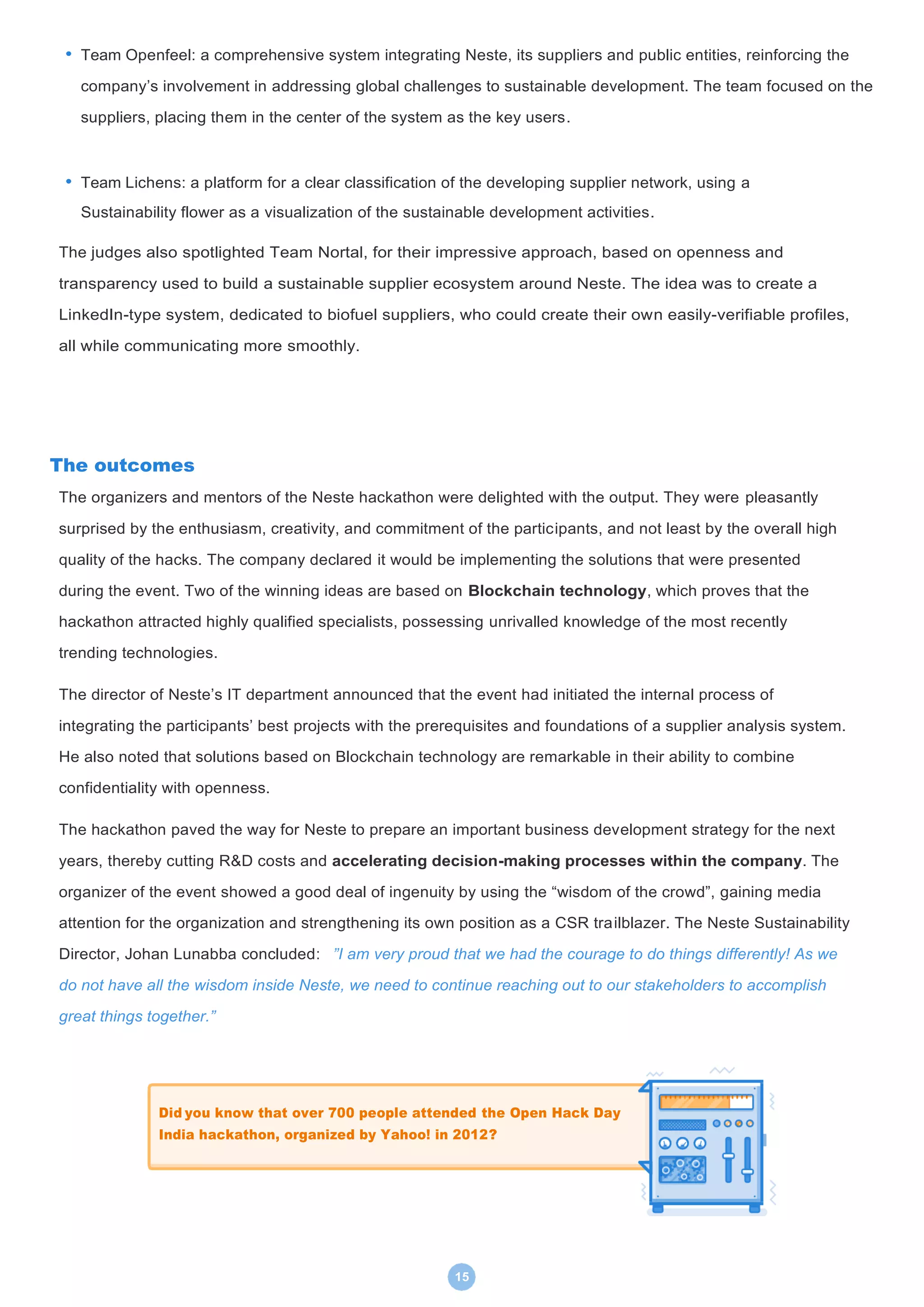 15
• Team Openfeel: a comprehensive system integrating Neste, its suppliers and public entities, reinforcing the
company’s involvement in addressing global challenges to sustainable development. The team focused on the
suppliers, placing them in the center of the system as the key users.
• Team Lichens: a platform for a clear classification of the developing supplier network, using a
Sustainability flower as a visualization of the sustainable development activities.
The judges also spotlighted Team Nortal, for their impressive approach, based on openness and
transparency used to build a sustainable supplier ecosystem around Neste. The idea was to create a
LinkedIn-type system, dedicated to biofuel suppliers, who could create their own easily-verifiable profiles,
all while communicating more smoothly.
The outcomes
The organizers and mentors of the Neste hackathon were delighted with the output. They were pleasantly
surprised by the enthusiasm, creativity, and commitment of the participants, and not least by the overall high
quality of the hacks. The company declared it would be implementing the solutions that were presented
during the event. Two of the winning ideas are based on Blockchain technology, which proves that the
hackathon attracted highly qualified specialists, possessing unrivalled knowledge of the most recently
trending technologies.
The director of Neste’s IT department announced that the event had initiated the internal process of
integrating the participants’ best projects with the prerequisites and foundations of a supplier analysis system.
He also noted that solutions based on Blockchain technology are remarkable in their ability to combine
confidentiality with openness.
The hackathon paved the way for Neste to prepare an important business development strategy for the next
years, thereby cutting R&D costs and accelerating decision-making processes within the company. The
organizer of the event showed a good deal of ingenuity by using the “wisdom of the crowd”, gaining media
attention for the organization and strengthening its own position as a CSR trailblazer. The Neste Sustainability
Director, Johan Lunabba concluded: ”I am very proud that we had the courage to do things differently! As we
do not have all the wisdom inside Neste, we need to continue reaching out to our stakeholders to accomplish
great things together.”
Did you know that over 700 people attended the Open Hack Day
India hackathon, organized by Yahoo! in 2012?
 