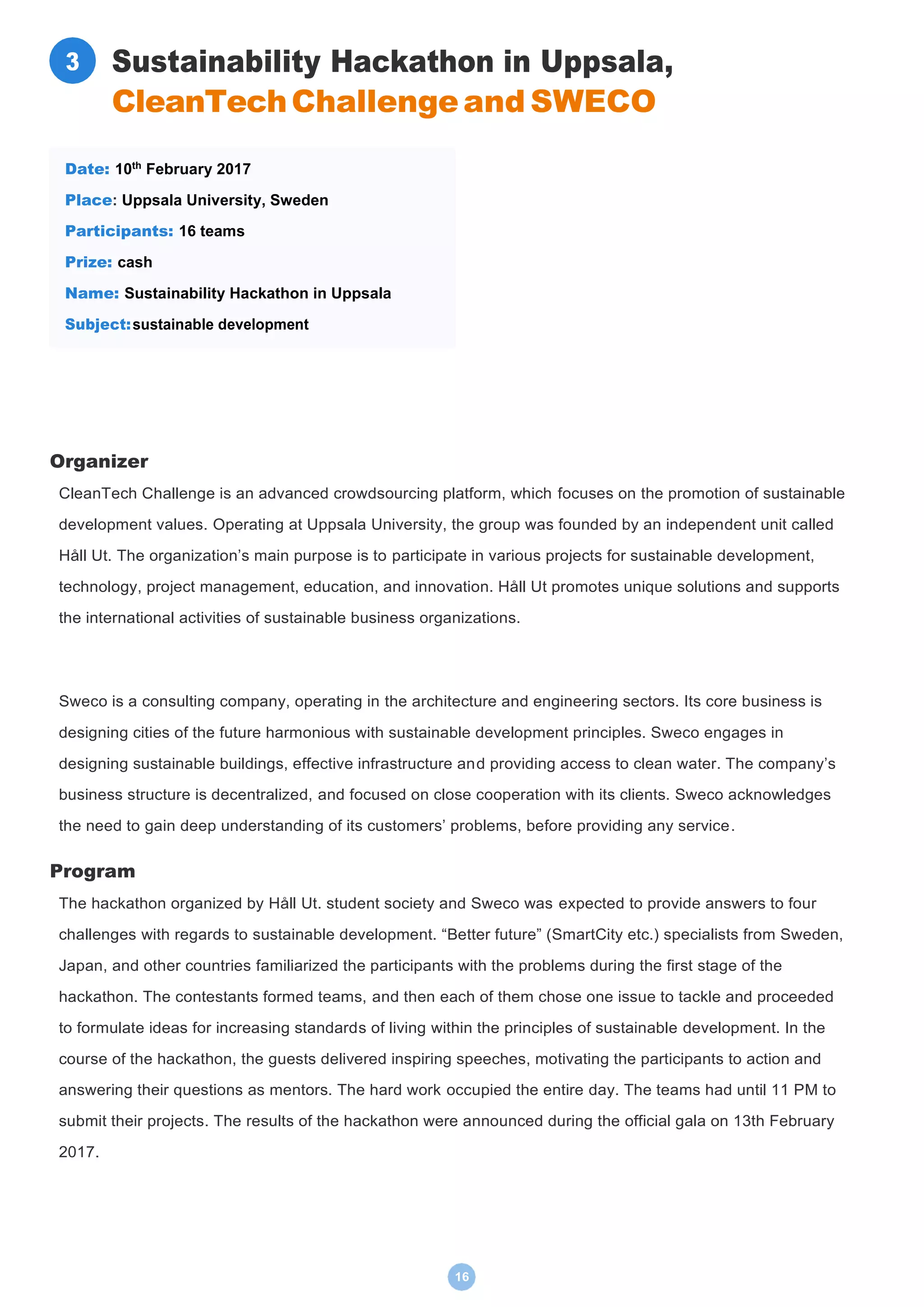 16
Sustainability Hackathon in Uppsala,
CleanTechChallengeand SWECO
Organizer
CleanTech Challenge is an advanced crowdsourcing platform, which focuses on the promotion of sustainable
development values. Operating at Uppsala University, the group was founded by an independent unit called
Håll Ut. The organization’s main purpose is to participate in various projects for sustainable development,
technology, project management, education, and innovation. Håll Ut promotes unique solutions and supports
the international activities of sustainable business organizations.
Sweco is a consulting company, operating in the architecture and engineering sectors. Its core business is
designing cities of the future harmonious with sustainable development principles. Sweco engages in
designing sustainable buildings, effective infrastructure and providing access to clean water. The company’s
business structure is decentralized, and focused on close cooperation with its clients. Sweco acknowledges
the need to gain deep understanding of its customers’ problems, before providing any service.
Program
The hackathon organized by Håll Ut. student society and Sweco was expected to provide answers to four
challenges with regards to sustainable development. “Better future” (SmartCity etc.) specialists from Sweden,
Japan, and other countries familiarized the participants with the problems during the first stage of the
hackathon. The contestants formed teams, and then each of them chose one issue to tackle and proceeded
to formulate ideas for increasing standards of living within the principles of sustainable development. In the
course of the hackathon, the guests delivered inspiring speeches, motivating the participants to action and
answering their questions as mentors. The hard work occupied the entire day. The teams had until 11 PM to
submit their projects. The results of the hackathon were announced during the official gala on 13th February
2017.
Date: 10th
February 2017
Place: Uppsala University, Sweden
Participants: 16 teams
Prize: cash
Name: Sustainability Hackathon in Uppsala
Subject:sustainable development
3
 