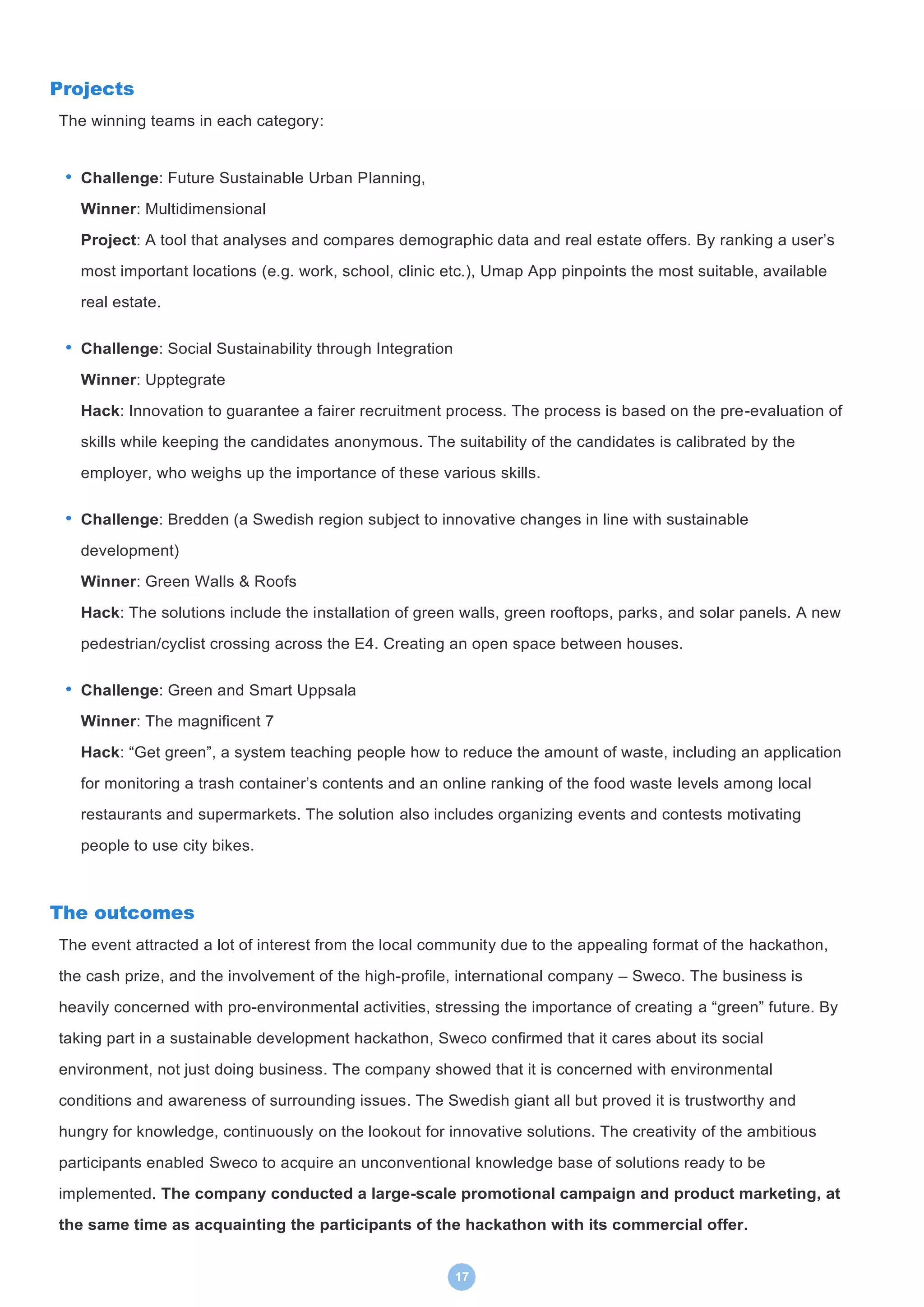 17
Projects
The winning teams in each category:
• Challenge: Future Sustainable Urban Planning,
Winner: Multidimensional
Project: A tool that analyses and compares demographic data and real estate offers. By ranking a user’s
most important locations (e.g. work, school, clinic etc.), Umap App pinpoints the most suitable, available
real estate.
• Challenge: Social Sustainability through Integration
Winner: Upptegrate
Hack: Innovation to guarantee a fairer recruitment process. The process is based on the pre-evaluation of
skills while keeping the candidates anonymous. The suitability of the candidates is calibrated by the
employer, who weighs up the importance of these various skills.
• Challenge: Bredden (a Swedish region subject to innovative changes in line with sustainable
development)
Winner: Green Walls & Roofs
Hack: The solutions include the installation of green walls, green rooftops, parks, and solar panels. A new
pedestrian/cyclist crossing across the E4. Creating an open space between houses.
• Challenge: Green and Smart Uppsala
Winner: The magnificent 7
Hack: “Get green”, a system teaching people how to reduce the amount of waste, including an application
for monitoring a trash container’s contents and an online ranking of the food waste levels among local
restaurants and supermarkets. The solution also includes organizing events and contests motivating
people to use city bikes.
The outcomes
The event attracted a lot of interest from the local community due to the appealing format of the hackathon,
the cash prize, and the involvement of the high-profile, international company – Sweco. The business is
heavily concerned with pro-environmental activities, stressing the importance of creating a “green” future. By
taking part in a sustainable development hackathon, Sweco confirmed that it cares about its social
environment, not just doing business. The company showed that it is concerned with environmental
conditions and awareness of surrounding issues. The Swedish giant all but proved it is trustworthy and
hungry for knowledge, continuously on the lookout for innovative solutions. The creativity of the ambitious
participants enabled Sweco to acquire an unconventional knowledge base of solutions ready to be
implemented. The company conducted a large-scale promotional campaign and product marketing, at
the same time as acquainting the participants of the hackathon with its commercial offer.
 