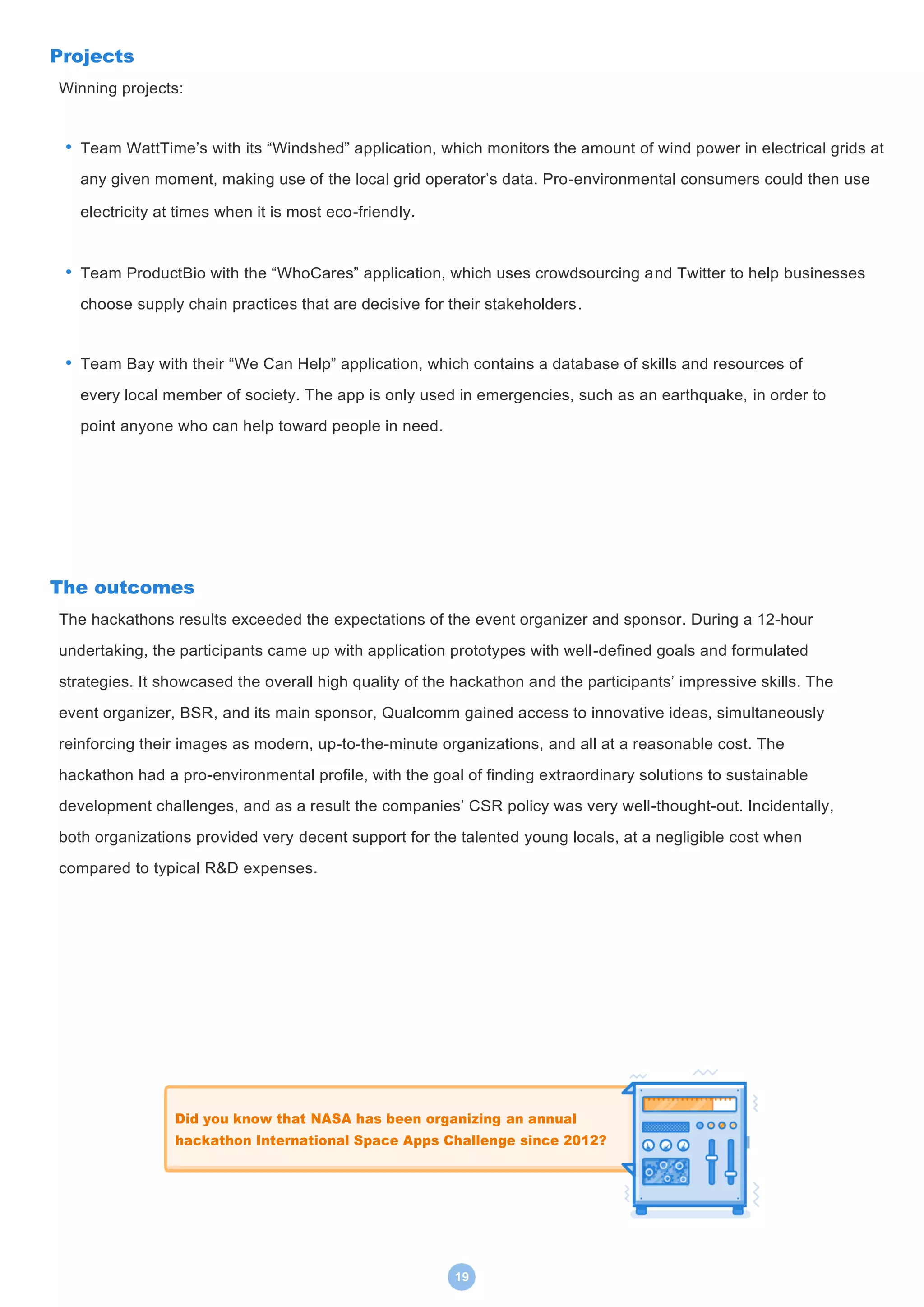 19
Projects
Winning projects:
• Team WattTime’s with its “Windshed” application, which monitors the amount of wind power in electrical grids at
any given moment, making use of the local grid operator’s data. Pro-environmental consumers could then use
electricity at times when it is most eco-friendly.
• Team ProductBio with the “WhoCares” application, which uses crowdsourcing and Twitter to help businesses
choose supply chain practices that are decisive for their stakeholders.
• Team Bay with their “We Can Help” application, which contains a database of skills and resources of
every local member of society. The app is only used in emergencies, such as an earthquake, in order to
point anyone who can help toward people in need.
The outcomes
The hackathons results exceeded the expectations of the event organizer and sponsor. During a 12-hour
undertaking, the participants came up with application prototypes with well-defined goals and formulated
strategies. It showcased the overall high quality of the hackathon and the participants’ impressive skills. The
event organizer, BSR, and its main sponsor, Qualcomm gained access to innovative ideas, simultaneously
reinforcing their images as modern, up-to-the-minute organizations, and all at a reasonable cost. The
hackathon had a pro-environmental profile, with the goal of finding extraordinary solutions to sustainable
development challenges, and as a result the companies’ CSR policy was very well-thought-out. Incidentally,
both organizations provided very decent support for the talented young locals, at a negligible cost when
compared to typical R&D expenses.
Did you know that NASA has been organizing an annual
hackathon International Space Apps Challenge since 2012?
 