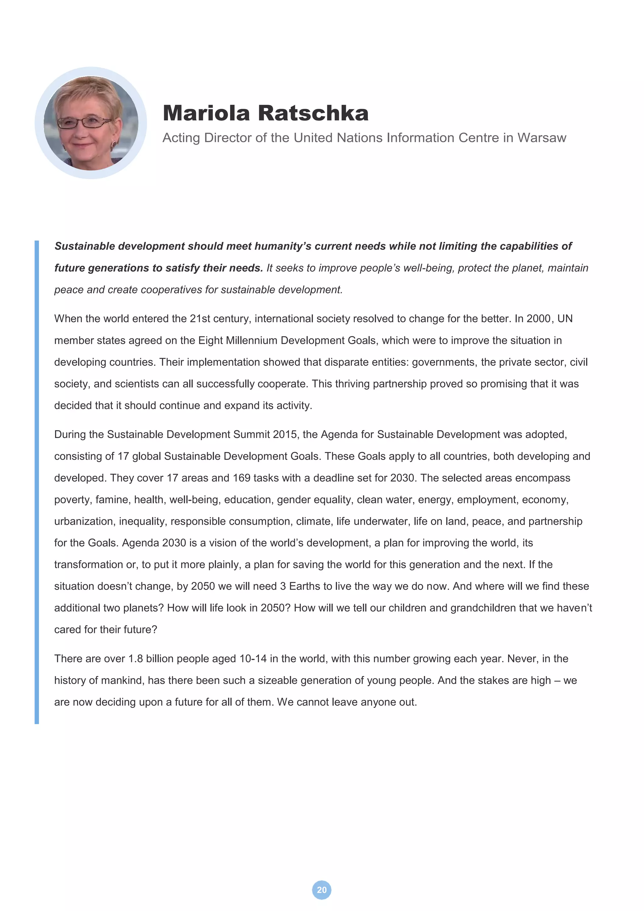 20
Mariola Ratschka
Acting Director of the United Nations Information Centre in Warsaw
Sustainable development should meet humanity’s current needs while not limiting the capabilities of
future generations to satisfy their needs. It seeks to improve people’s well-being, protect the planet, maintain
peace and create cooperatives for sustainable development.
When the world entered the 21st century, international society resolved to change for the better. In 2000, UN
member states agreed on the Eight Millennium Development Goals, which were to improve the situation in
developing countries. Their implementation showed that disparate entities: governments, the private sector, civil
society, and scientists can all successfully cooperate. This thriving partnership proved so promising that it was
decided that it should continue and expand its activity.
During the Sustainable Development Summit 2015, the Agenda for Sustainable Development was adopted,
consisting of 17 global Sustainable Development Goals. These Goals apply to all countries, both developing and
developed. They cover 17 areas and 169 tasks with a deadline set for 2030. The selected areas encompass
poverty, famine, health, well-being, education, gender equality, clean water, energy, employment, economy,
urbanization, inequality, responsible consumption, climate, life underwater, life on land, peace, and partnership
for the Goals. Agenda 2030 is a vision of the world’s development, a plan for improving the world, its
transformation or, to put it more plainly, a plan for saving the world for this generation and the next. If the
situation doesn’t change, by 2050 we will need 3 Earths to live the way we do now. And where will we find these
additional two planets? How will life look in 2050? How will we tell our children and grandchildren that we haven’t
cared for their future?
There are over 1.8 billion people aged 10-14 in the world, with this number growing each year. Never, in the
history of mankind, has there been such a sizeable generation of young people. And the stakes are high – we
are now deciding upon a future for all of them. We cannot leave anyone out.
 