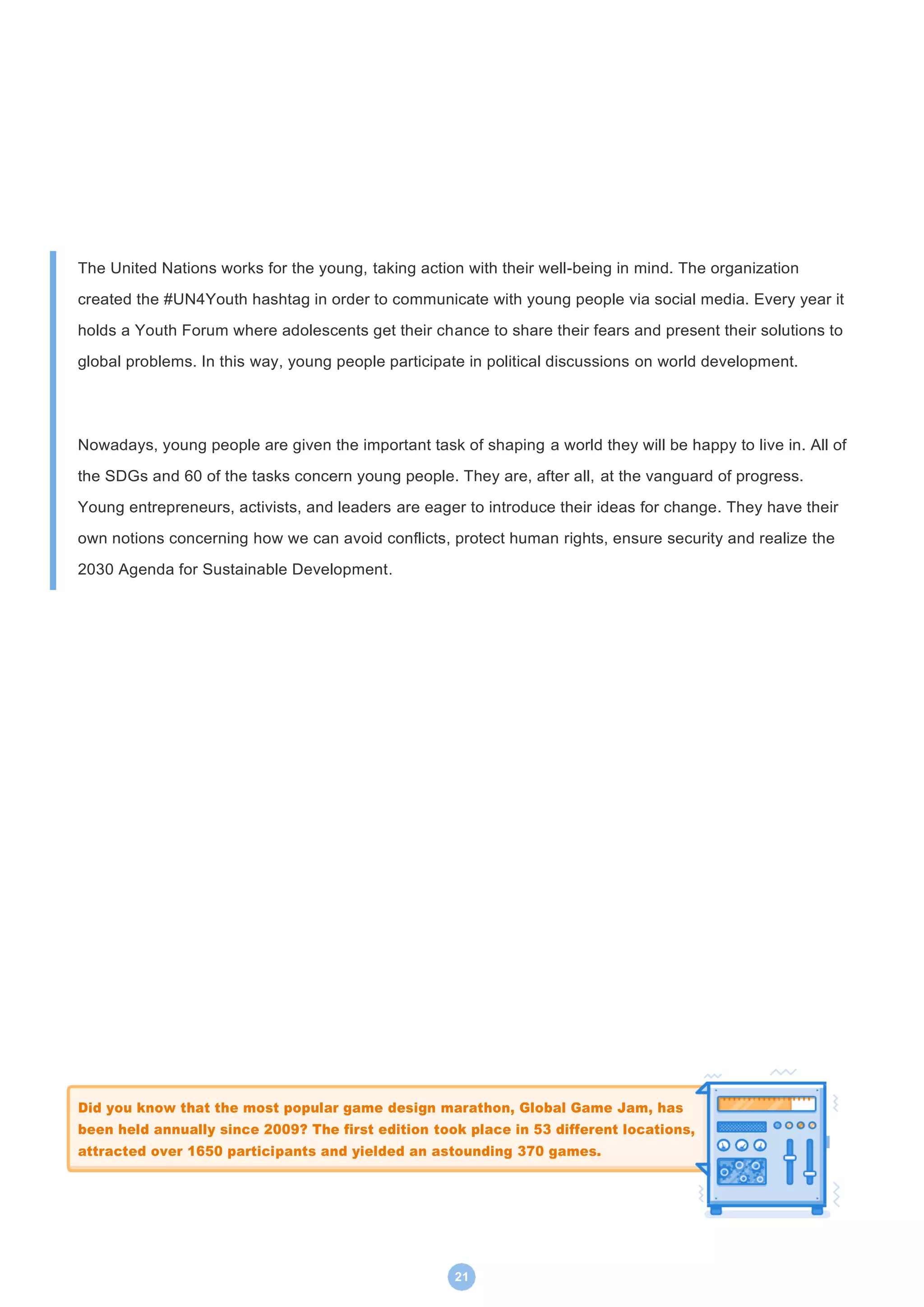 21
The United Nations works for the young, taking action with their well-being in mind. The organization
created the #UN4Youth hashtag in order to communicate with young people via social media. Every year it
holds a Youth Forum where adolescents get their chance to share their fears and present their solutions to
global problems. In this way, young people participate in political discussions on world development.
Nowadays, young people are given the important task of shaping a world they will be happy to live in. All of
the SDGs and 60 of the tasks concern young people. They are, after all, at the vanguard of progress.
Young entrepreneurs, activists, and leaders are eager to introduce their ideas for change. They have their
own notions concerning how we can avoid conflicts, protect human rights, ensure security and realize the
2030 Agenda for Sustainable Development.
Did you know that the most popular game design marathon, Global Game Jam, has
been held annually since 2009? The first edition took place in 53 different locations,
attracted over 1650 participants and yielded an astounding 370 games.
 