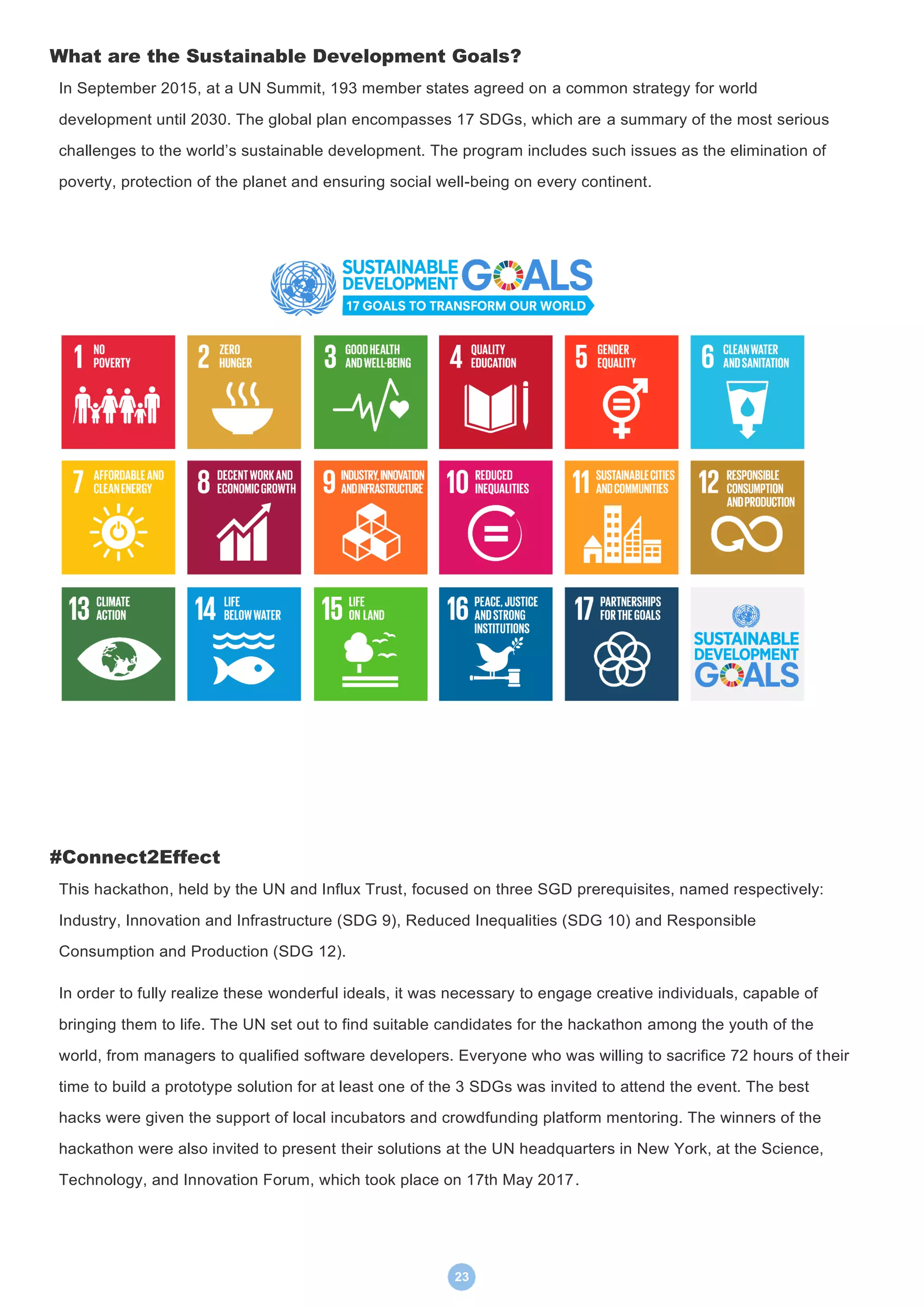 23
What are the Sustainable Development Goals?
In September 2015, at a UN Summit, 193 member states agreed on a common strategy for world
development until 2030. The global plan encompasses 17 SDGs, which are a summary of the most serious
challenges to the world’s sustainable development. The program includes such issues as the elimination of
poverty, protection of the planet and ensuring social well-being on every continent.
#Connect2Effect
This hackathon, held by the UN and Influx Trust, focused on three SGD prerequisites, named respectively:
Industry, Innovation and Infrastructure (SDG 9), Reduced Inequalities (SDG 10) and Responsible
Consumption and Production (SDG 12).
In order to fully realize these wonderful ideals, it was necessary to engage creative individuals, capable of
bringing them to life. The UN set out to find suitable candidates for the hackathon among the youth of the
world, from managers to qualified software developers. Everyone who was willing to sacrifice 72 hours of their
time to build a prototype solution for at least one of the 3 SDGs was invited to attend the event. The best
hacks were given the support of local incubators and crowdfunding platform mentoring. The winners of the
hackathon were also invited to present their solutions at the UN headquarters in New York, at the Science,
Technology, and Innovation Forum, which took place on 17th May 2017.
 