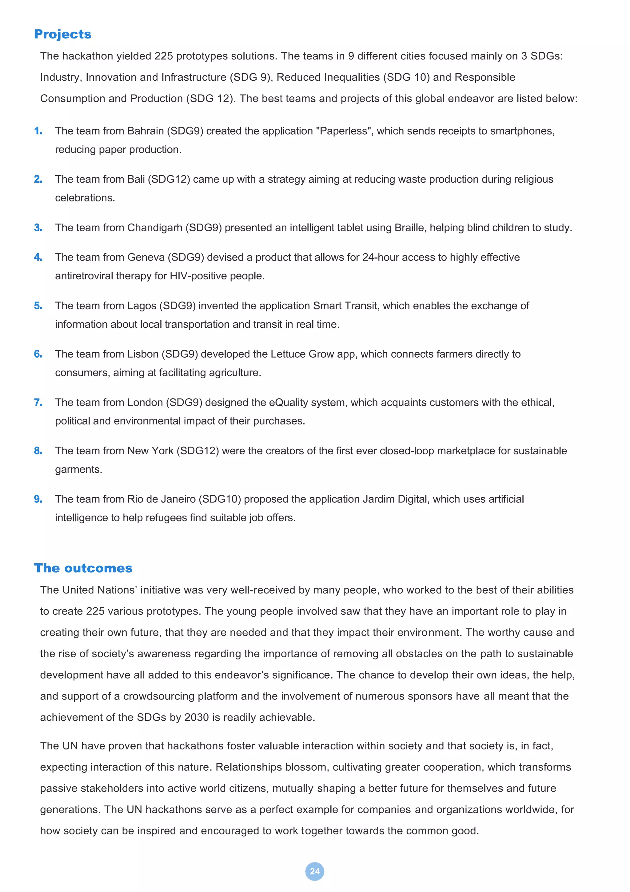 24
Projects
The hackathon yielded 225 prototypes solutions. The teams in 9 different cities focused mainly on 3 SDGs:
Industry, Innovation and Infrastructure (SDG 9), Reduced Inequalities (SDG 10) and Responsible
Consumption and Production (SDG 12). The best teams and projects of this global endeavor are listed below:
1. The team from Bahrain (SDG9) created the application "Paperless", which sends receipts to smartphones,
reducing paper production.
2. The team from Bali (SDG12) came up with a strategy aiming at reducing waste production during religious
celebrations.
3. The team from Chandigarh (SDG9) presented an intelligent tablet using Braille, helping blind children to study.
4. The team from Geneva (SDG9) devised a product that allows for 24-hour access to highly effective
antiretroviral therapy for HIV-positive people.
5. The team from Lagos (SDG9) invented the application Smart Transit, which enables the exchange of
information about local transportation and transit in real time.
6. The team from Lisbon (SDG9) developed the Lettuce Grow app, which connects farmers directly to
consumers, aiming at facilitating agriculture.
7. The team from London (SDG9) designed the eQuality system, which acquaints customers with the ethical,
political and environmental impact of their purchases.
8. The team from New York (SDG12) were the creators of the first ever closed-loop marketplace for sustainable
garments.
9. The team from Rio de Janeiro (SDG10) proposed the application Jardim Digital, which uses artificial
intelligence to help refugees find suitable job offers.
The outcomes
The United Nations’ initiative was very well-received by many people, who worked to the best of their abilities
to create 225 various prototypes. The young people involved saw that they have an important role to play in
creating their own future, that they are needed and that they impact their environment. The worthy cause and
the rise of society’s awareness regarding the importance of removing all obstacles on the path to sustainable
development have all added to this endeavor’s significance. The chance to develop their own ideas, the help,
and support of a crowdsourcing platform and the involvement of numerous sponsors have all meant that the
achievement of the SDGs by 2030 is readily achievable.
The UN have proven that hackathons foster valuable interaction within society and that society is, in fact,
expecting interaction of this nature. Relationships blossom, cultivating greater cooperation, which transforms
passive stakeholders into active world citizens, mutually shaping a better future for themselves and future
generations. The UN hackathons serve as a perfect example for companies and organizations worldwide, for
how society can be inspired and encouraged to work together towards the common good.
 
