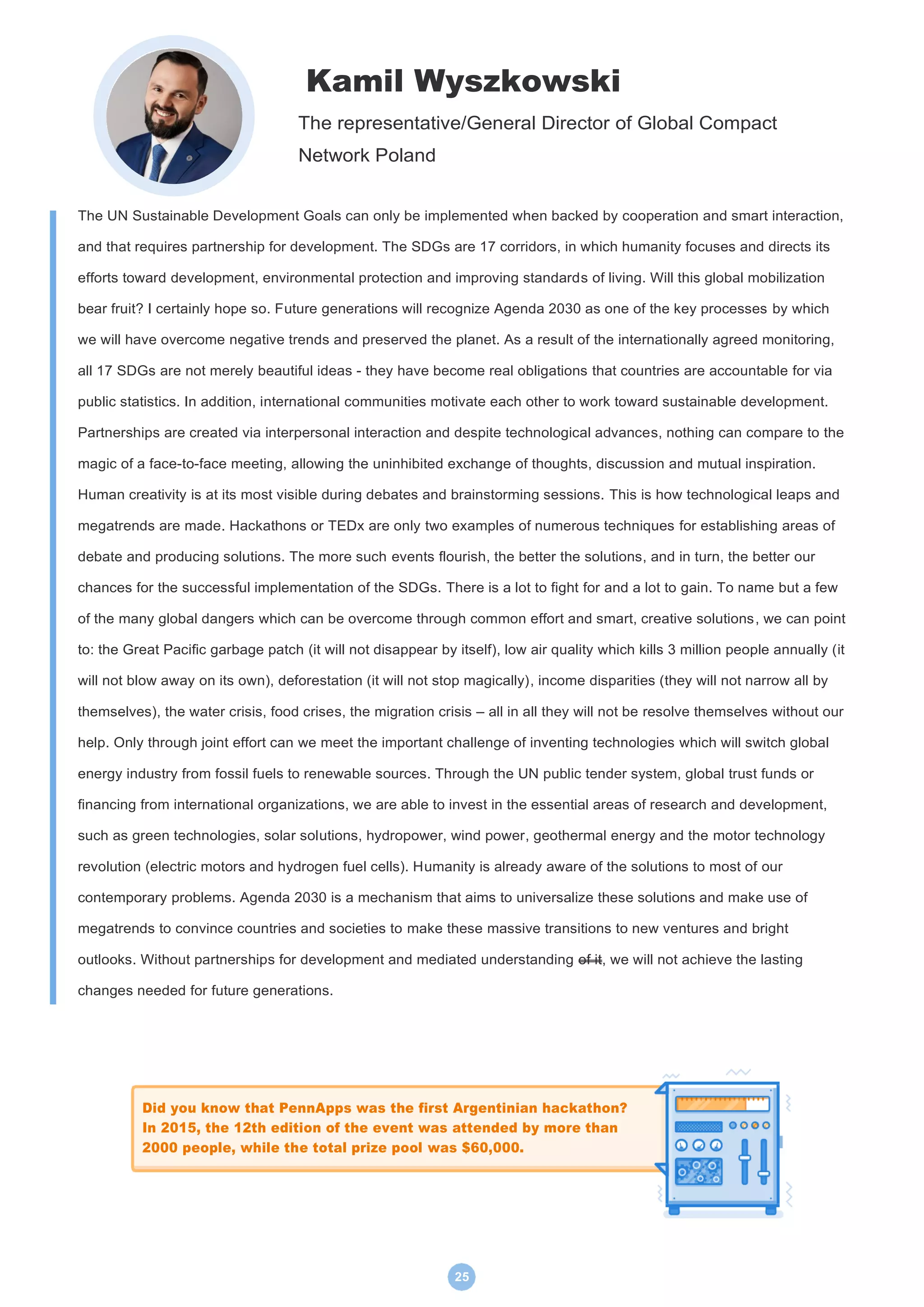 25
Kamil Wyszkowski
The representative/General Director of Global Compact
Network Poland
The UN Sustainable Development Goals can only be implemented when backed by cooperation and smart interaction,
and that requires partnership for development. The SDGs are 17 corridors, in which humanity focuses and directs its
efforts toward development, environmental protection and improving standards of living. Will this global mobilization
bear fruit? I certainly hope so. Future generations will recognize Agenda 2030 as one of the key processes by which
we will have overcome negative trends and preserved the planet. As a result of the internationally agreed monitoring,
all 17 SDGs are not merely beautiful ideas - they have become real obligations that countries are accountable for via
public statistics. In addition, international communities motivate each other to work toward sustainable development.
Partnerships are created via interpersonal interaction and despite technological advances, nothing can compare to the
magic of a face-to-face meeting, allowing the uninhibited exchange of thoughts, discussion and mutual inspiration.
Human creativity is at its most visible during debates and brainstorming sessions. This is how technological leaps and
megatrends are made. Hackathons or TEDx are only two examples of numerous techniques for establishing areas of
debate and producing solutions. The more such events flourish, the better the solutions, and in turn, the better our
chances for the successful implementation of the SDGs. There is a lot to fight for and a lot to gain. To name but a few
of the many global dangers which can be overcome through common effort and smart, creative solutions, we can point
to: the Great Pacific garbage patch (it will not disappear by itself), low air quality which kills 3 million people annually (it
will not blow away on its own), deforestation (it will not stop magically), income disparities (they will not narrow all by
themselves), the water crisis, food crises, the migration crisis – all in all they will not be resolve themselves without our
help. Only through joint effort can we meet the important challenge of inventing technologies which will switch global
energy industry from fossil fuels to renewable sources. Through the UN public tender system, global trust funds or
financing from international organizations, we are able to invest in the essential areas of research and development,
such as green technologies, solar solutions, hydropower, wind power, geothermal energy and the motor technology
revolution (electric motors and hydrogen fuel cells). Humanity is already aware of the solutions to most of our
contemporary problems. Agenda 2030 is a mechanism that aims to universalize these solutions and make use of
megatrends to convince countries and societies to make these massive transitions to new ventures and bright
outlooks. Without partnerships for development and mediated understanding of it, we will not achieve the lasting
changes needed for future generations.
Did you know that PennApps was the first Argentinian hackathon?
In 2015, the 12th edition of the event was attended by more than
2000 people, while the total prize pool was $60,000.
 
