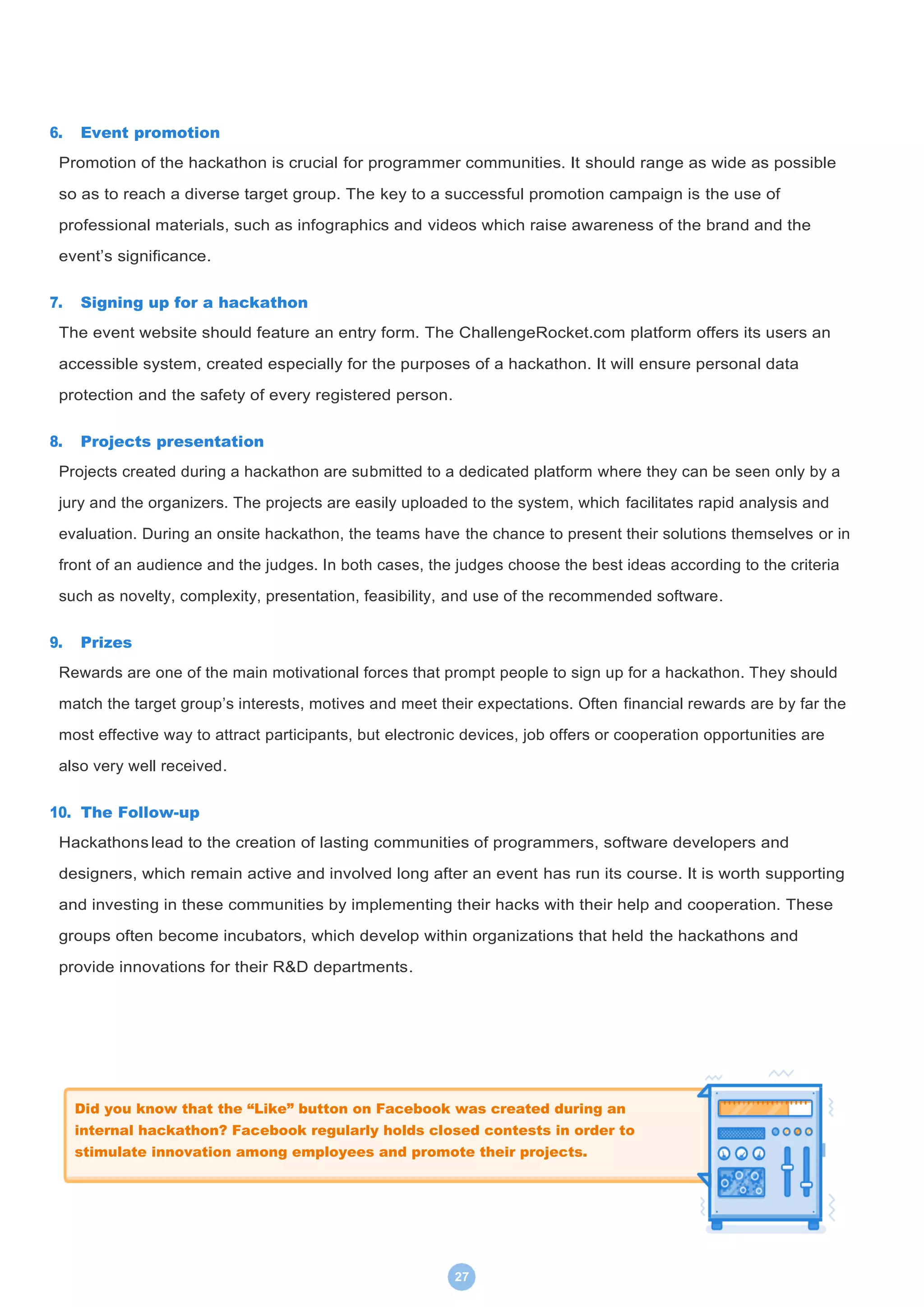 27
6. Event promotion
Promotion of the hackathon is crucial for programmer communities. It should range as wide as possible
so as to reach a diverse target group. The key to a successful promotion campaign is the use of
professional materials, such as infographics and videos which raise awareness of the brand and the
event’s significance.
7. Signing up for a hackathon
The event website should feature an entry form. The ChallengeRocket.com platform offers its users an
accessible system, created especially for the purposes of a hackathon. It will ensure personal data
protection and the safety of every registered person.
8. Projects presentation
Projects created during a hackathon are submitted to a dedicated platform where they can be seen only by a
jury and the organizers. The projects are easily uploaded to the system, which facilitates rapid analysis and
evaluation. During an onsite hackathon, the teams have the chance to present their solutions themselves or in
front of an audience and the judges. In both cases, the judges choose the best ideas according to the criteria
such as novelty, complexity, presentation, feasibility, and use of the recommended software.
9. Prizes
Rewards are one of the main motivational forces that prompt people to sign up for a hackathon. They should
match the target group’s interests, motives and meet their expectations. Often financial rewards are by far the
most effective way to attract participants, but electronic devices, job offers or cooperation opportunities are
also very well received.
10. The Follow-up
Hackathons lead to the creation of lasting communities of programmers, software developers and
designers, which remain active and involved long after an event has run its course. It is worth supporting
and investing in these communities by implementing their hacks with their help and cooperation. These
groups often become incubators, which develop within organizations that held the hackathons and
provide innovations for their R&D departments.
Did you know that the “Like” button on Facebook was created during an
internal hackathon? Facebook regularly holds closed contests in order to
stimulate innovation among employees and promote their projects.
 
