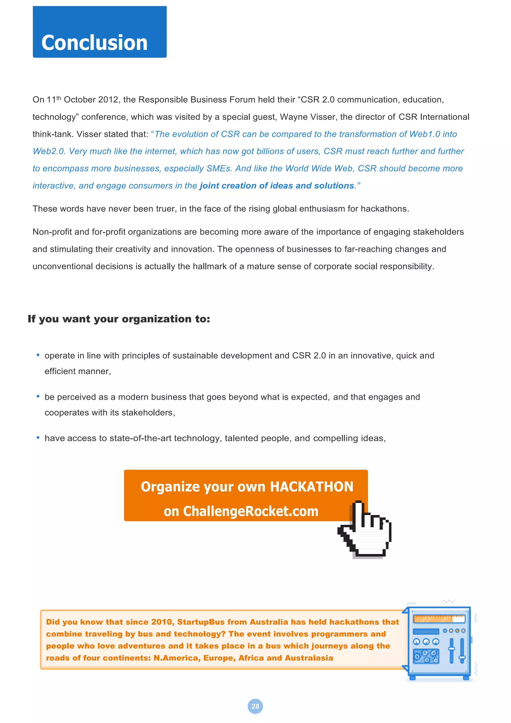 28
On 11th October 2012, the Responsible Business Forum held their “CSR 2.0 communication, education,
technology” conference, which was visited by a special guest, Wayne Visser, the director of CSR International
think-tank. Visser stated that: “The evolution of CSR can be compared to the transformation of Web1.0 into
Web2.0. Very much like the internet, which has now got billions of users, CSR must reach further and further
to encompass more businesses, especially SMEs. And like the World Wide Web, CSR should become more
interactive, and engage consumers in the joint creation of ideas and solutions.”
These words have never been truer, in the face of the rising global enthusiasm for hackathons.
Non-profit and for-profit organizations are becoming more aware of the importance of engaging stakeholders
and stimulating their creativity and innovation. The openness of businesses to far-reaching changes and
unconventional decisions is actually the hallmark of a mature sense of corporate social responsibility.
If you want your organization to:
• operate in line with principles of sustainable development and CSR 2.0 in an innovative, quick and
efficient manner,
• be perceived as a modern business that goes beyond what is expected, and that engages and
cooperates with its stakeholders,
• have access to state-of-the-art technology, talented people, and compelling ideas,
Conclusion
Organize your own HACKATHON
on ChallengeRocket.com
Did you know that since 2010, StartupBus from Australia has held hackathons that
combine traveling by bus and technology? The event involves programmers and
people who love adventures and it takes place in a bus which journeys along the
roads of four continents: N.America, Europe, Africa and Australasia
 