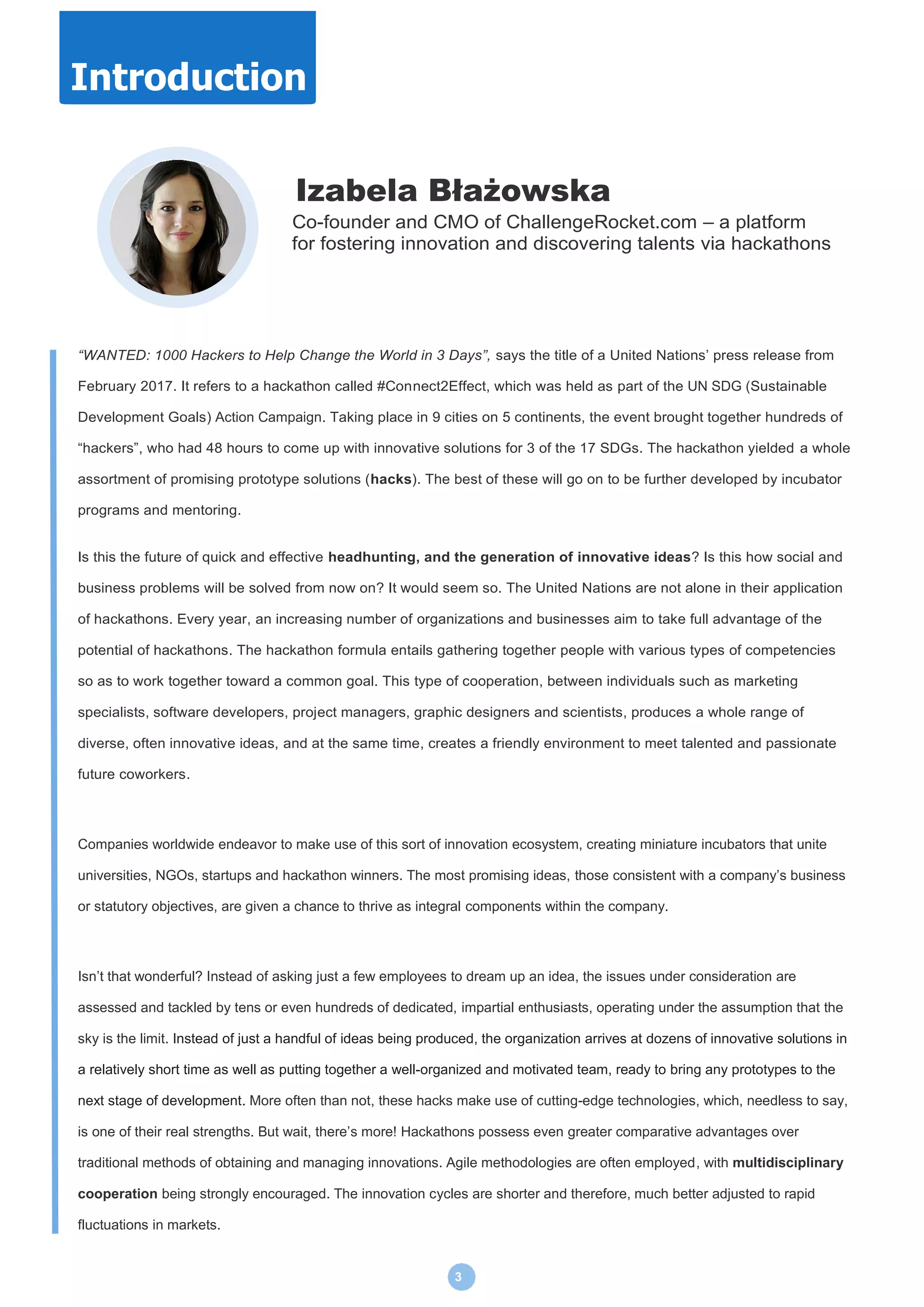 3
Izabela Błażowska
Co-founder and CMO of ChallengeRocket.com – a platform
for fostering innovation and discovering talents via hackathons
“WANTED: 1000 Hackers to Help Change the World in 3 Days”, says the title of a United Nations’ press release from
February 2017. It refers to a hackathon called #Connect2Effect, which was held as part of the UN SDG (Sustainable
Development Goals) Action Campaign. Taking place in 9 cities on 5 continents, the event brought together hundreds of
“hackers”, who had 48 hours to come up with innovative solutions for 3 of the 17 SDGs. The hackathon yielded a whole
assortment of promising prototype solutions (hacks). The best of these will go on to be further developed by incubator
programs and mentoring.
Is this the future of quick and effective headhunting, and the generation of innovative ideas? Is this how social and
business problems will be solved from now on? It would seem so. The United Nations are not alone in their application
of hackathons. Every year, an increasing number of organizations and businesses aim to take full advantage of the
potential of hackathons. The hackathon formula entails gathering together people with various types of competencies
so as to work together toward a common goal. This type of cooperation, between individuals such as marketing
specialists, software developers, project managers, graphic designers and scientists, produces a whole range of
diverse, often innovative ideas, and at the same time, creates a friendly environment to meet talented and passionate
future coworkers.
Companies worldwide endeavor to make use of this sort of innovation ecosystem, creating miniature incubators that unite
universities, NGOs, startups and hackathon winners. The most promising ideas, those consistent with a company’s business
or statutory objectives, are given a chance to thrive as integral components within the company.
Isn’t that wonderful? Instead of asking just a few employees to dream up an idea, the issues under consideration are
assessed and tackled by tens or even hundreds of dedicated, impartial enthusiasts, operating under the assumption that the
sky is the limit. Instead of just a handful of ideas being produced, the organization arrives at dozens of innovative solutions in
a relatively short time as well as putting together a well-organized and motivated team, ready to bring any prototypes to the
next stage of development. More often than not, these hacks make use of cutting-edge technologies, which, needless to say,
is one of their real strengths. But wait, there’s more! Hackathons possess even greater comparative advantages over
traditional methods of obtaining and managing innovations. Agile methodologies are often employed, with multidisciplinary
cooperation being strongly encouraged. The innovation cycles are shorter and therefore, much better adjusted to rapid
fluctuations in markets.
Introduction
 