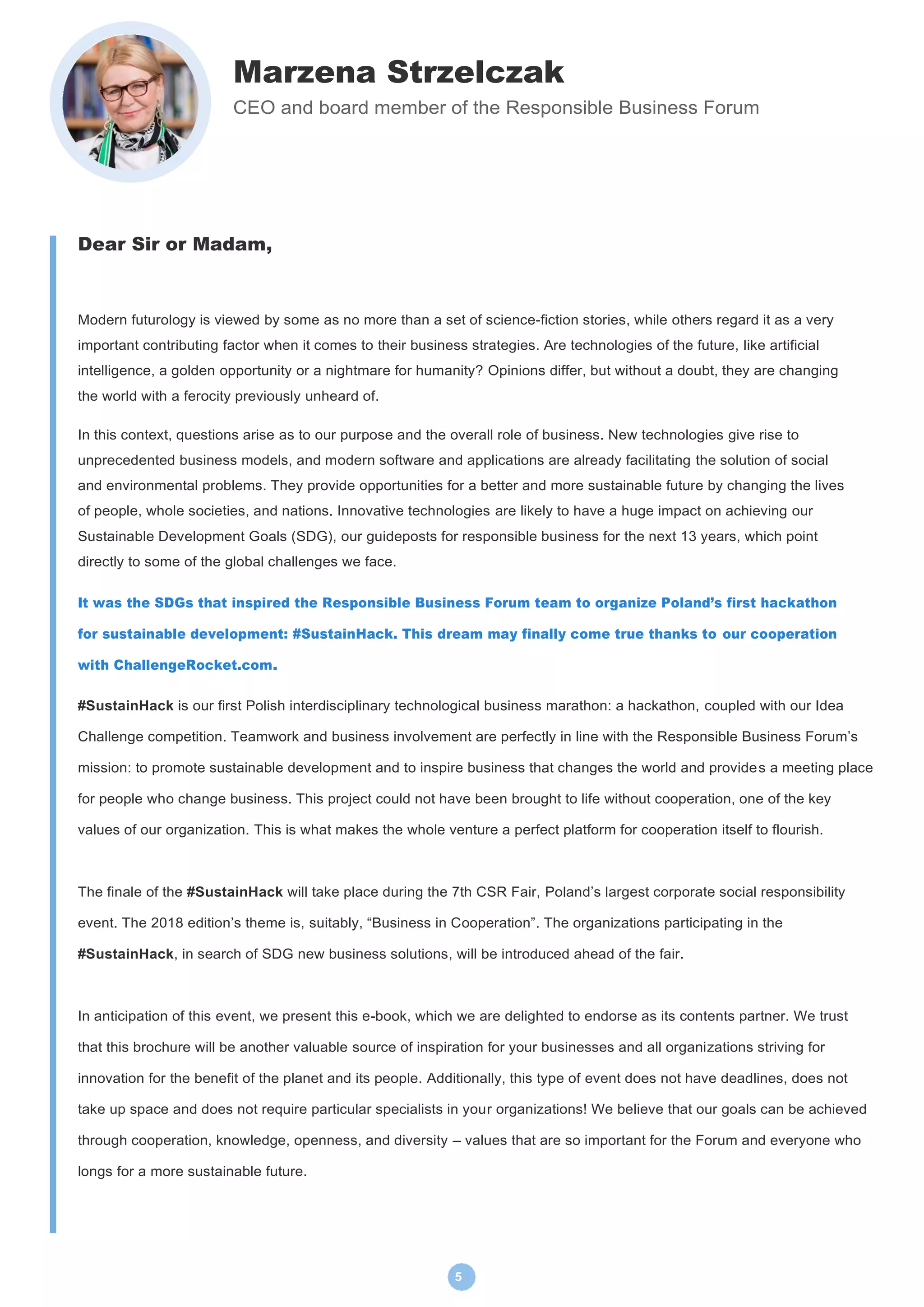 5
Marzena Strzelczak
CEO and board member of the Responsible Business Forum
Dear Sir or Madam,
Modern futurology is viewed by some as no more than a set of science-fiction stories, while others regard it as a very
important contributing factor when it comes to their business strategies. Are technologies of the future, like artificial
intelligence, a golden opportunity or a nightmare for humanity? Opinions differ, but without a doubt, they are changing
the world with a ferocity previously unheard of.
In this context, questions arise as to our purpose and the overall role of business. New technologies give rise to
unprecedented business models, and modern software and applications are already facilitating the solution of social
and environmental problems. They provide opportunities for a better and more sustainable future by changing the lives
of people, whole societies, and nations. Innovative technologies are likely to have a huge impact on achieving our
Sustainable Development Goals (SDG), our guideposts for responsible business for the next 13 years, which point
directly to some of the global challenges we face.
It was the SDGs that inspired the Responsible Business Forum team to organize Poland’s first hackathon
for sustainable development: #SustainHack. This dream may finally come true thanks to our cooperation
with ChallengeRocket.com.
#SustainHack is our first Polish interdisciplinary technological business marathon: a hackathon, coupled with our Idea
Challenge competition. Teamwork and business involvement are perfectly in line with the Responsible Business Forum’s
mission: to promote sustainable development and to inspire business that changes the world and provides a meeting place
for people who change business. This project could not have been brought to life without cooperation, one of the key
values of our organization. This is what makes the whole venture a perfect platform for cooperation itself to flourish.
The finale of the #SustainHack will take place during the 7th CSR Fair, Poland’s largest corporate social responsibility
event. The 2018 edition’s theme is, suitably, “Business in Cooperation”. The organizations participating in the
#SustainHack, in search of SDG new business solutions, will be introduced ahead of the fair.
In anticipation of this event, we present this e-book, which we are delighted to endorse as its contents partner. We trust
that this brochure will be another valuable source of inspiration for your businesses and all organizations striving for
innovation for the benefit of the planet and its people. Additionally, this type of event does not have deadlines, does not
take up space and does not require particular specialists in your organizations! We believe that our goals can be achieved
through cooperation, knowledge, openness, and diversity – values that are so important for the Forum and everyone who
longs for a more sustainable future.
 
