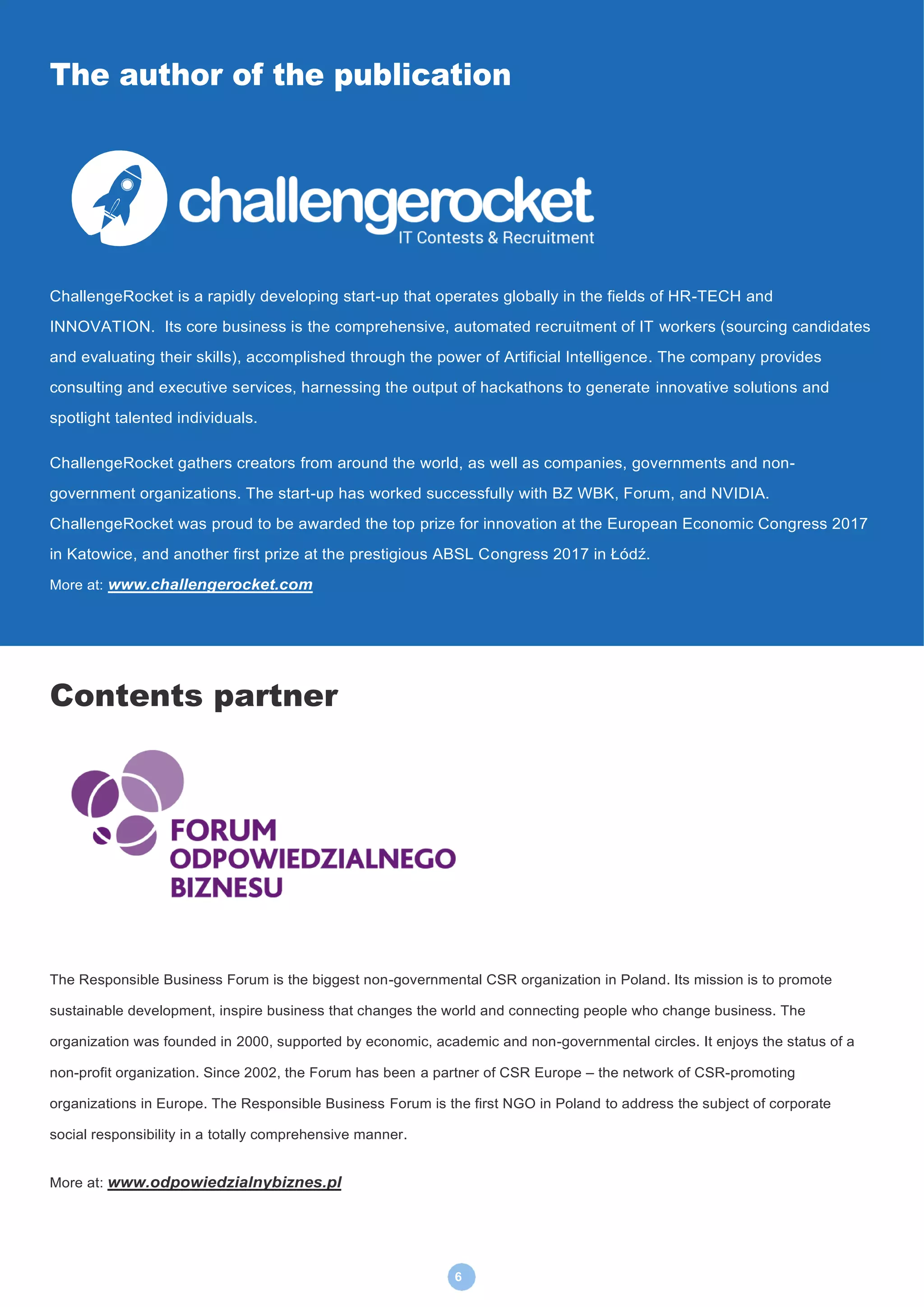 6
The author of the publication
ChallengeRocket is a rapidly developing start-up that operates globally in the fields of HR-TECH and
INNOVATION. Its core business is the comprehensive, automated recruitment of IT workers (sourcing candidates
and evaluating their skills), accomplished through the power of Artificial Intelligence. The company provides
consulting and executive services, harnessing the output of hackathons to generate innovative solutions and
spotlight talented individuals.
ChallengeRocket gathers creators from around the world, as well as companies, governments and non-
government organizations. The start-up has worked successfully with BZ WBK, Forum, and NVIDIA.
ChallengeRocket was proud to be awarded the top prize for innovation at the European Economic Congress 2017
in Katowice, and another first prize at the prestigious ABSL Congress 2017 in Łódź.
More at: www.challengerocket.com
More art: www.challengerocket.com
Contents partner
The Responsible Business Forum is the biggest non-governmental CSR organization in Poland. Its mission is to promote
sustainable development, inspire business that changes the world and connecting people who change business. The
organization was founded in 2000, supported by economic, academic and non-governmental circles. It enjoys the status of a
non-profit organization. Since 2002, the Forum has been a partner of CSR Europe – the network of CSR-promoting
organizations in Europe. The Responsible Business Forum is the first NGO in Poland to address the subject of corporate
social responsibility in a totally comprehensive manner.
More at: www.odpowiedzialnybiznes.pl
 