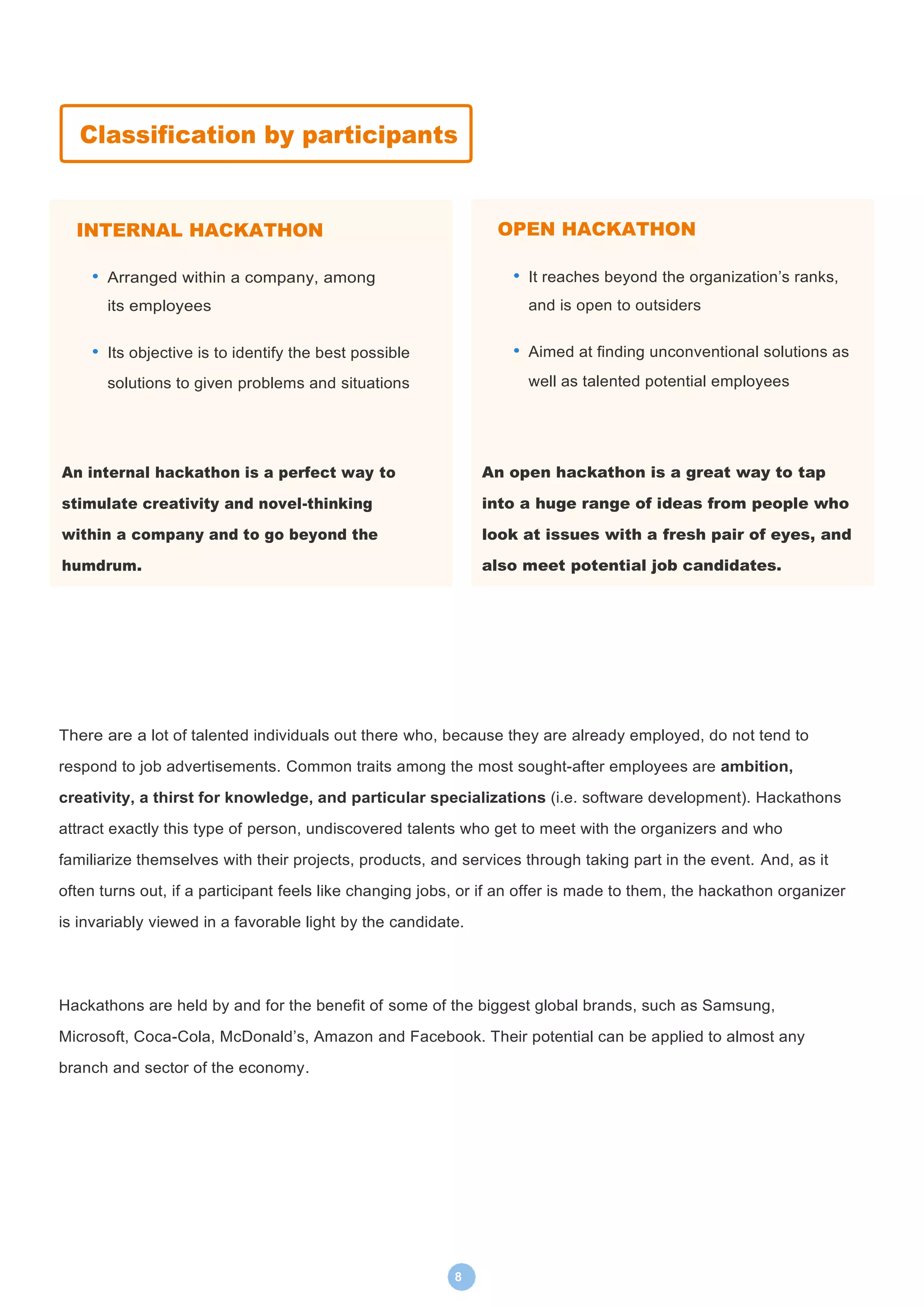 8
There are a lot of talented individuals out there who, because they are already employed, do not tend to
respond to job advertisements. Common traits among the most sought-after employees are ambition,
creativity, a thirst for knowledge, and particular specializations (i.e. software development). Hackathons
attract exactly this type of person, undiscovered talents who get to meet with the organizers and who
familiarize themselves with their projects, products, and services through taking part in the event. And, as it
often turns out, if a participant feels like changing jobs, or if an offer is made to them, the hackathon organizer
is invariably viewed in a favorable light by the candidate.
Hackathons are held by and for the benefit of some of the biggest global brands, such as Samsung,
Microsoft, Coca-Cola, McDonald’s, Amazon and Facebook. Their potential can be applied to almost any
branch and sector of the economy.
Classification by participants
INTERNAL HACKATHON
• Arranged within a company, among
its employees
• Its objective is to identify the best possible
solutions to given problems and situations
An internal hackathon is a perfect way to
stimulate creativity and novel-thinking
within a company and to go beyond the
humdrum.
OPEN HACKATHON
• It reaches beyond the organization’s ranks,
and is open to outsiders
• Aimed at finding unconventional solutions as
well as talented potential employees
An open hackathon is a great way to tap
into a huge range of ideas from people who
look at issues with a fresh pair of eyes, and
also meet potential job candidates.
 