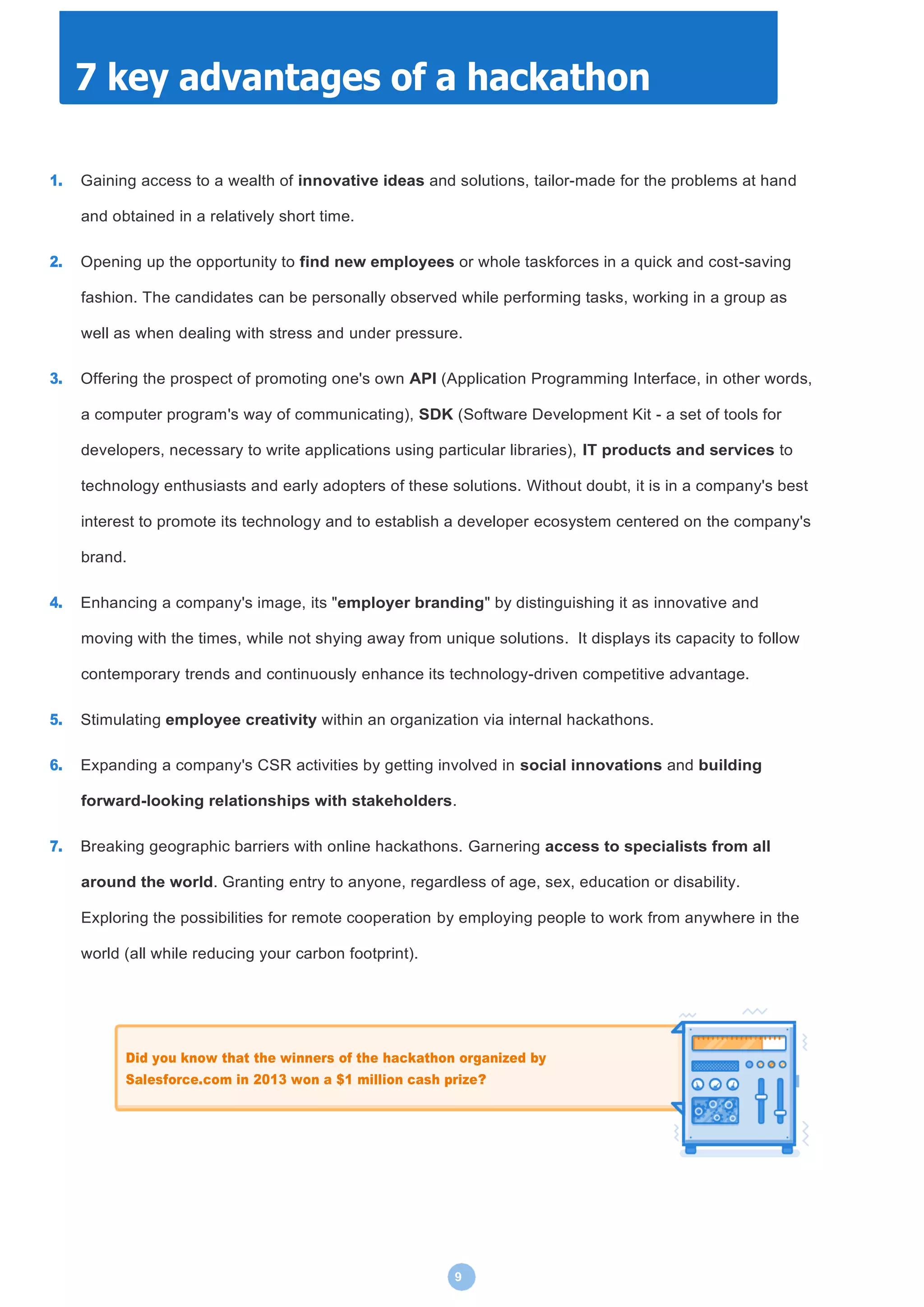 9
1. Gaining access to a wealth of innovative ideas and solutions, tailor-made for the problems at hand
and obtained in a relatively short time.
2. Opening up the opportunity to find new employees or whole taskforces in a quick and cost-saving
fashion. The candidates can be personally observed while performing tasks, working in a group as
well as when dealing with stress and under pressure.
3. Offering the prospect of promoting one's own API (Application Programming Interface, in other words,
a computer program's way of communicating), SDK (Software Development Kit - a set of tools for
developers, necessary to write applications using particular libraries), IT products and services to
technology enthusiasts and early adopters of these solutions. Without doubt, it is in a company's best
interest to promote its technology and to establish a developer ecosystem centered on the company's
brand.
4. Enhancing a company's image, its "employer branding" by distinguishing it as innovative and
moving with the times, while not shying away from unique solutions. It displays its capacity to follow
contemporary trends and continuously enhance its technology-driven competitive advantage.
5. Stimulating employee creativity within an organization via internal hackathons.
6. Expanding a company's CSR activities by getting involved in social innovations and building
forward-looking relationships with stakeholders.
7. Breaking geographic barriers with online hackathons. Garnering access to specialists from all
around the world. Granting entry to anyone, regardless of age, sex, education or disability.
Exploring the possibilities for remote cooperation by employing people to work from anywhere in the
world (all while reducing your carbon footprint).
7 key advantages of a hackathon
Did you know that the winners of the hackathon organized by
Salesforce.com in 2013 won a $1 million cash prize?
 