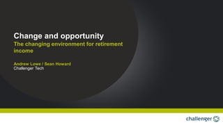 The changing environment for retirement
income
Change and opportunity
Andrew Lowe / Sean Howard
Challenger Tech
 