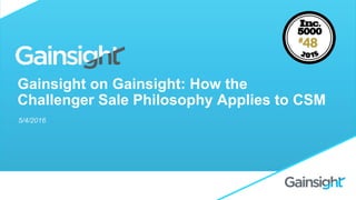 Gainsight on Gainsight: How the
Challenger Sale Philosophy Applies to CSM
5/4/2016
 