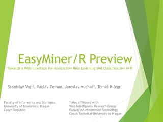 EasyMiner/R Preview
Towards a Web Interface for Association Rule Learning and Classification in R
Stanislav Vojíř, Václav Zeman, Jaroslav Kuchař*, Tomáš Kliegr
Faculty of Informatics and Statistics
University of Economics, Prague
Czech Republic
* Also affiliated with
Web Intelligence Research Group
Faculty of Information Technology
Czech Technical University in Prague
 