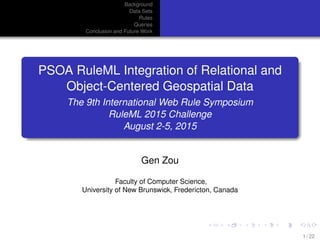 Background
Data Sets
Rules
Queries
Conclusion and Future Work
PSOA RuleML Integration of Relational and
Object-Centered Geospatial Data
The 9th International Web Rule Symposium
RuleML 2015 Challenge
August 2-5, 2015
Gen Zou
Faculty of Computer Science,
University of New Brunswick, Fredericton, Canada
1 / 22
 