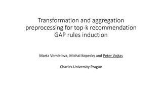 Transformation and aggregation
preprocessing for top-k recommendation
GAP rules induction
Marta Vomlelova, Michal Kopecky and Peter Vojtas
Charles University Prague
 