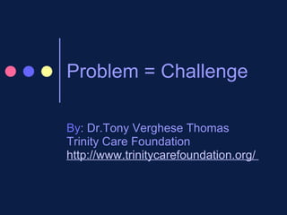 Problem = Challenge  By : Dr.Tony Verghese Thomas Trinity Care Foundation http://www.trinitycarefoundation.org/  