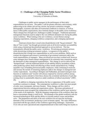 18. Challenges of the Changing Public Sector Workforce
                                 Ethel Williams, Ph.D.
                            University of Nebraska at Omaha


        Challenges to public sector managers in the performance of their daily
responsibilities are not new. The public’s call for greater efficiency and economy, while
endeavoring to do a better job serving citizens, has posed a continuous struggle.
Demographic, economic and other environmental conditions in America, as well as
forces within public organizations, have fostered changes in the public sector workforce.
These changes have brought new challenges to public managers. Traditional personnel
management functions need to adapt to the very different demands now facing the public
sector workforce. When looking at the new workforce, several themes emerge -
changing expectations, changing workforce composition, and a changing operational
structure.
        American citizens have voiced some dissatisfaction with “big government”. The
idea of “less is more” has brought government units at all levels to greater accountability
while using a limited and decentralized approach to service delivery. This has
tremendously affected the public sector workforce. Privatizing government services,
while downsizing existing government workers, is responsive to the public’s
dissatisfaction but it brings new responsibilities as well as new problems. Skills such as
contract development and extensive monitoring of government contractors add to the
work responsibilities of managers. Many privatized services have worked well, however
some managers have found contract management to be extremely time consuming, and to
the detriment of other managerial responsibilities. This change in service delivery has
“bumped heads” with the traditional beliefs of job stability held by incumbent workers
often producing culture shock and affecting worker morale and productivity. Finding
equitable ways of handling downsized public employees, while continuing to motivate
and increase the morale of remaining employees adds to the changes in managerial and
worker expectations. According to Klingner and Nalbandian, personnel managers must
function as mediators and “wrestle with choices imposed by external conflicts among
competing systems and derive from these choices the existential satisfaction of each day
coming closer to unattainable objectives under conditions of ethical uncertainty” (2003,
49).
        In addition to changing expectations the face or appearance of the public sector
workforce continues to change. The contemporary workforce is older, has more people
of color, more immigrants, and more females. These changes call for a shift in
organizational decision making and organization culture. Decisions and patterns of
communication must recognize the composition of the workforce and be more inclusive
of the needs of all employees. With the changing composition of the workforce there has
been a concomitant change in skill levels. The demands of the global workforce calls for
increased technological skills and the ability to critically analyze issues and problem
solve. The preparation and skills of the new workforce do not meet the increasing
demands of the environment, producing a crisis in human capital. The value differences
associated with the age cohorts of the workforce again bring challenges. Generation
X’ers who are more specialized and compartmentalized in their skills bring less loyalty to
 