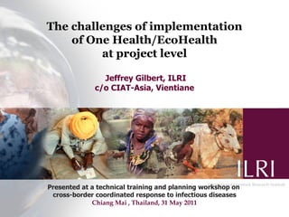 The challenges of implementation
    of One Health/EcoHealth
         at project level

                Jeffrey Gilbert, ILRI
              c/o CIAT-Asia, Vientiane




Presented at a technical training and planning workshop on
 cross-border coordinated response to infectious diseases
             Chiang Mai , Thailand, 31 May 2011
 