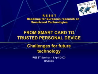 R E S E T 
Roadmap for European research on 
Smartcard Technologies 
FROM SMART CARD TO 
TRUSTED PERSONAL DEVICE 
Challenges for future 
technology 
RESET Seminar - 3 April 2003 
Brussels 
 