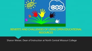 BENEFITS AND CHALLENGES OF USING OPEN EDUCATIONAL 
RESOURCES 
Sharon Weiser, Dean of Instruction at North Central Missouri College 
 