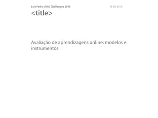 Luís Pedro | UA | Challenges 2015 15 05 2015
Avaliação de aprendizagens online: modelos e
instrumentos
<title>
 