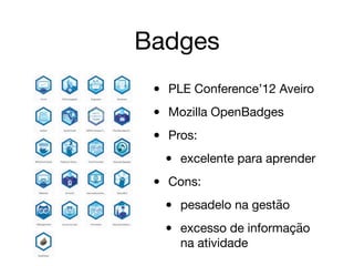Badges
• PLE Conference’12 Aveiro

• Mozilla OpenBadges

• Pros:

• excelente para aprender

• Cons:

• pesadelo na gestão

• excesso de informação
na atividade
 