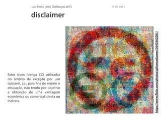 Luís Pedro | UA | Challenges 2015 15 05 2015
fotos (com licença CC) utilizadas
no âmbito da exceção por uso
razoável, i.e., para ﬁns de ensino e
educação, não tendo por objetivo
a obtenção de uma vantagem
económica ou comercial, direta ou
indireta.
disclaimer
https://www.ﬂickr.com/photos/qthomasbower/3640362081/
 