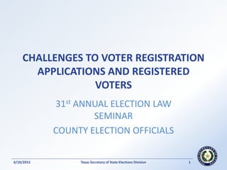 CHALLENGES TO VOTER REGISTRATION
APPLICATIONS AND REGISTERED
VOTERS
31st ANNUAL ELECTION LAW
SEMINAR
COUNTY ELECTION OFFICIALS
Texas Secretary of State Elections Division 16/10/2015
 