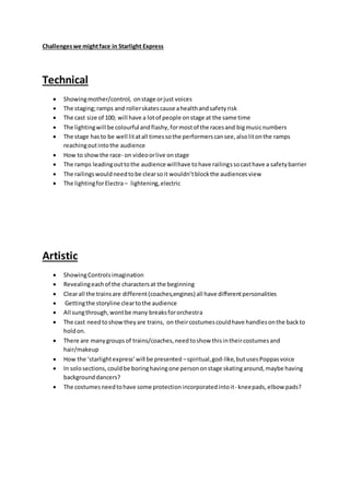 Challengeswe mightface in Starlight Express
Technical
 Showingmother/control, onstage orjust voices
 The staging;ramps and rollerskatescause ahealthandsafetyrisk
 The cast size of 100; will have a lotof people onstage at the same time
 The lightingwill be colourful andflashy,formostof the racesand bigmusicnumbers
 The stage hasto be well litatall timessothe performerscansee,alsolitonthe ramps
reachingoutintothe audience
 How to showthe race- on videoorlive onstage
 The ramps leadingouttothe audience willhave tohave railingssocasthave a safetybarrier
 The railingswouldneedtobe clearsoit wouldn’tblockthe audiencesview
 The lightingforElectra– lightening,electric
Artistic
 ShowingControlsimagination
 Revealingeachof the charactersat the beginning
 Clearall the trainsare different(coaches,engines) all have differentpersonalities
 Gettingthe storyline cleartothe audience
 All sungthrough,wontbe many breaksfororchestra
 The cast needtoshowtheyare trains, on theircostumescouldhave handlesonthe backto
holdon.
 There are manygroupsof trains/coaches,needtoshow thisintheircostumesand
hair/makeup
 How the ‘starlightexpress’will be presented –spiritual,god-like,butusesPoppasvoice
 In solosections,couldbe boringhavingone persononstage skatingaround,maybe having
backgrounddancers?
 The costumesneedtohave some protectionincorporatedintoit- kneepads,elbow pads?
 