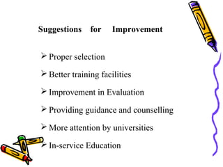 Suggestions for Improvement
 Proper selection
 Better training facilities
 Improvement in Evaluation
 Providing guidance and counselling
 More attention by universities
 In-service Education
 