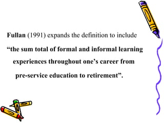 Fullan (1991) expands the definition to include
“the sum total of formal and informal learning
experiences throughout one’s career from
pre-service education to retirement”.
 