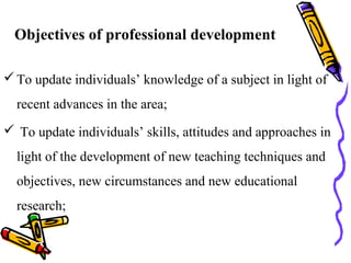 Objectives of professional development
To update individuals’ knowledge of a subject in light of
recent advances in the area;
 To update individuals’ skills, attitudes and approaches in
light of the development of new teaching techniques and
objectives, new circumstances and new educational
research;
 