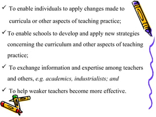  To enable individuals to apply changes made to
curricula or other aspects of teaching practice;
To enable schools to develop and apply new strategies
concerning the curriculum and other aspects of teaching
practice;
 To exchange information and expertise among teachers
and others, e.g. academics, industrialists; and
 To help weaker teachers become more effective.
 