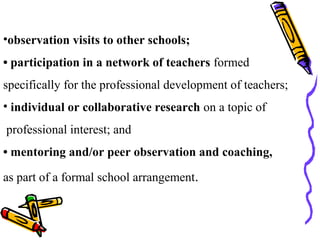 •observation visits to other schools;
• participation in a network of teachers formed
specifically for the professional development of teachers;
• individual or collaborative research on a topic of
professional interest; and
• mentoring and/or peer observation and coaching,
as part of a formal school arrangement.
 