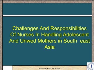 Challenges And Responsibilities
Of Nurses In Handling Adolescent
And Unwed Mothers in South east
Asia
 